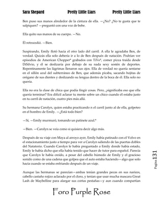 Sara Shepard                    Pretty Little Liars             Pretty Little Liars

Ben puso sus manos alrededor de la cintura de ella. —¿No? ¿No te gusta que te
salpiquen? —preguntó con una voz de bebe.

Ella quito sus manos de su cuerpo. —No.

Él retrocedió. —Bien.

Suspirando, Emily flotó hacia el otro lado del carril. A ella le agradaba Ben, de
verdad. Quizás ella solo debería ir a lo de Ben después de natación. Podrían ver
episodios de American Chopper* grabados con TiVo*, comer pizza traída desde
DiSilvio, y él se deslizaría por debajo de su nada sexy sostén de deportes.
Repentinamente las lágrimas llenaron sus ojos. Ella de verdad no quería sentarse
en el sillón azul del subterráneo de Ben, que además picaba, sacando hojitas de
orégano de sus dientes y deslizando su lengua dentro de la boca de él. Ella solo no
quería.

Ella no era la clase de chica que podía fingir cosas. Pero, ¿significaba eso que ella
quería terminar? Era difícil aclarar tu mente sobre un chico cuando él estaba justo
en tu carril de natación, cuatro pies más allá.

Su hermana Carolyn, quien estaba practicando n el carril junto al de ella, golpeteo
en el hombro de Emily. —¿Está todo bien?

—Sí, —Emily murmuró, tomando un patinete azul.*

—Bien. —Carolyn se veía como si quisiera decir algo más.

Después de su viaje con Maya al arroyo ayer, Emily había patinado con el Volvo en
el estacionamiento justo a tiempo para ver a Carolyn saliendo de las puertas dobles
del Natatorio. Cuando Carolyn le había preguntado a Emily donde había estado,
Emily le había dicho que ella había tenido que hacer de tutor para español. Parecía
que Carolyn le había creído, a pesar del cabello húmedo de Emily y el gracioso          131
sonido como de una cadena que golpea que el auto estaba haciendo—algo que solo
                                                                                         Pagina

hacia cuando se estaba enfriando después de un viaje.

Aunque las hermanas se parecían—ambas tenían grandes pecas en sus narices,
cabello castaño rojizo aclarado por el cloro, y tenían que usar mucha mascara Great
Lash de Maybelline para alargar sus cortas pestañas—y aun cuando compartían


                     Foro Purple Rose
 