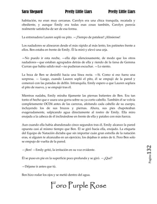 Sara Shepard                     Pretty Little Liars               Pretty Little Liars

habitación, no eran muy cercanas. Carolyn era una chica tranquila, recatada y
obediente, y aunque Emily era todas esas cosas también, Carolyn parecía
realmente satisfecha de ser de esa forma.

La entrenadora Lauren sopló su pito. —¡Tiempo de patalear! ¡Alinéense!

Los nadadores se alinearon desde el más rápido al más lento, los patinetes frente a
ellos. Ben estaba en frente de Emily. Él la miró y elevó una ceja.

—No puedo ir esta noche, —ella dijo silenciosamente, de modo que los otros
nadadores—que estaban agrupados detrás de ella y riendo de la farsa de Gemma
Curran que había salido mal—no pudieran escuchar. —Lo siento.

La boca de Ben se desinfló hacia una línea recta. —Si. Como si eso fuera una
sorpresa. — Luego, cuando Lauren sopló el pito, él se empujó de la pared y
comenzó con las patadas de delfín. Intranquila, Emily espero a que Lauren soplara
el pito de nuevo, y se empujó tras él.

Mientras nadaba, Emily miraba fijamente las piernas batientes de Ben. Era tan
tonto el hecho que e usara una gorra sobre su ya corto cabello. También él se volvía
completamente OCD4 antes de las carreras, afeitando cada cabello de su cuerpo,
incluyendo los de sus brazos y piernas. Ahora, sus pies chapoteaban
exageradamente, salpicando agua directamente al rostro de Emily. Ella miro
enojada a la cabeza de él inclinándose en frente de ella y pataleo con más fuerza.

Aun cuando ella había abandonado cinco segundos tras él, Emily alcanzo la pared
opuesta casi al mismo tiempo que Ben. Él se giró hacia ella, enojado. La etiqueta
del Equipo de Natación dictaba que sin importar cuán gran estrella de la natación
eras, si alguien te alcanzaba en un ejercicio, los dejabas ir antes de ti. Pero Ben solo
se empujo de vuelta de la pared.

—¡Ben! —Emily gritó, la irritación en su voz evidente.                                     132
                                                                                            Pagina

Él se puso en pie en la superficie poco profunda y se giró. —¿Qué?

—Déjame ir antes que tú.

Ben hizo rodar los ojos y se metió dentro del agua.


                      Foro Purple Rose
 