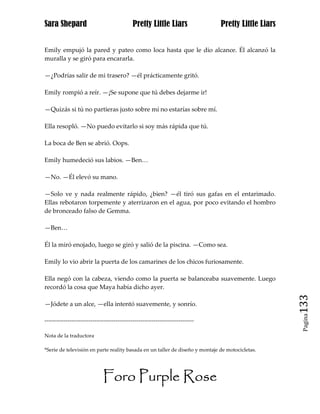 Sara Shepard                                  Pretty Little Liars                Pretty Little Liars


Emily empujó la pared y pateo como loca hasta que le dio alcance. Él alcanzó la
muralla y se giró para encararla.

—¿Podrías salir de mi trasero? —él prácticamente gritó.

Emily rompió a reír. —¡Se supone que tú debes dejarme ir!

—Quizás si tú no partieras justo sobre mí no estarías sobre mí.

Ella resopló. —No puedo evitarlo si soy más rápida que tú.

La boca de Ben se abrió. Oops.

Emily humedeció sus labios. —Ben…

—No. —Él elevó su mano.

—Solo ve y nada realmente rápido, ¿bien? —él tiró sus gafas en el entarimado.
Ellas rebotaron torpemente y aterrizaron en el agua, por poco evitando el hombro
de bronceado falso de Gemma.

—Ben…

Él la miró enojado, luego se giró y salió de la piscina. —Como sea.

Emily lo vio abrir la puerta de los camarines de los chicos furiosamente.

Ella negó con la cabeza, viendo como la puerta se balanceaba suavemente. Luego
recordó la cosa que Maya había dicho ayer.

—Jódete a un alce, —ella intentó suavemente, y sonrío.                                                 133
                                                                                                        Pagina

------------------------------------------------------------------------------

Nota de la traductora

*Serie de televisión en parte reality basada en un taller de diseño y montaje de motocicletas.




                              Foro Purple Rose
 