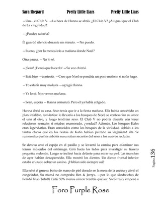 Sara Shepard                    Pretty Little Liars             Pretty Little Liars

—Um... el Club V. —La boca de Hanna se abrió. ¿El Club V? ¿Al igual que el Club
de La virginidad?

—¿Puedes saltarla?

Él guardó silencio durante un minuto. —No puedo.

—Bueno, ¿por lo menos irás a mañana donde Noel?

Otra pausa. —No lo sé.

—¡Sean! ¡Tienes que hacerlo! —Su voz chirrió.

—Está bien —contestó. —Creo que Noel se pondría un poco molesto si no lo hago.

—Yo estaría muy molesta —agregó Hanna.

—Ya lo sé. Nos vemos mañana.

—Sean, espera —Hanna comenzó. Pero él ya había colgado.

Hanna abrió su casa. Sean tenía que ir a la fiesta mañana. Ella había concebido un
plan infalible, romántico: lo llevaría a los bosques de Noel, se confesarían su amor
el uno al otro, y luego tendrían sexo. El Club V no podría discutir con tener
relaciones sexuales si estabas enamorado, ¿verdad? Además, Los bosques Kahn
eran legendarios. Eran conocidos como los bosques de la virilidad, debido a los
tantos chicos que en las fiestas de Kahn habían perdido su virginidad allí. Se
rumoreaba que los árboles susurraban secretos del sexo a los nuevos reclutas.

Se detuvo ante el espejo en el pasillo y se levantó la camisa para examinar sus
tensos músculos del estómago. Giró hacia los lados para investigar su trasero
pequeño, redondo. Luego se inclinó hacia delante para mirar su piel. Las manchas       136
de ayer habían desaparecido. Ella mostró los dientes. Un diente frontal inferior
                                                                                        Pagina

estaba cruzado sobre un canino. ¿Habían sido siempre así?

Ella echó el grueso, bolso de mano de piel dorado en la mesa de la cocina y abrió el
congelador. Su mamá no compraba Ben & Jerrys, —por lo que sándwiches de
helado falso Tofutti Cutie 50% menos azúcar tendría que ser. Sacó tres y empezó a


                     Foro Purple Rose
 
