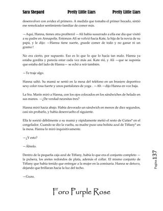 Sara Shepard                    Pretty Little Liars             Pretty Little Liars

desenvolver con avidez el primero. A medida que tomaba el primer bocado, sintió
ese remolcador sentimiento familiar de comer más.

—Aquí, Hanna, tienes otra profiterol —Ali había susurrado a ella ese día que visitó
a su padre en Annapolis. Entonces Alí se volvió hacia Kate, la hija de la novia de su
papá, y le dijo: —Hanna tiene suerte, ¡puede comer de todo y no ganar ni un
gramo !

No era cierto, por supuesto. Eso es lo que lo que lo hacía tan malo. Hanna ya
estaba gordita y parecía estar cada vez más así. Kate rió, y Ali —que se suponía
que estaba del lado de Hanna— se echó a reír también.

—Te traje algo.

Hanna saltó. Su mamá se sentó en la mesa del teléfono en un brasiere deportivo
sexy color rosa fuerte y unos pantalones de yoga . —Ah —dijo Hanna en voz baja.

La Sra. Marín miró a Hanna, con los ojos colocados en los sándwiches de helado en
sus manos. —¿De verdad necesitas tres?

Hanna miró hacia abajo. Había devorado un sándwich en menos de diez segundos,
casi sin probarlo, y había desenvuelto el siguiente.

Ella le sonrió débilmente a su mamá y rápidamente metió el resto de Cuties* en el
congelador. Cuando se dio la vuelta, su madre puso una bolsita azul de Tiffany* en
la mesa. Hanna lo miró inquisitivamente.

—¿Y esto?

—Ábrelo.

Dentro de la pequeña caja azul de Tiffany, había lo que era el conjunto completo —      137
la pulsera, los aretes redondos de plata, además el collar. El mismo conjunto de
                                                                                         Pagina

Tiffany que había tenido que entregar a la mujer en la comisaría. Hanna se detuvo,
dejando que brillaran hacia la luz del techo.

—Guau.




                     Foro Purple Rose
 