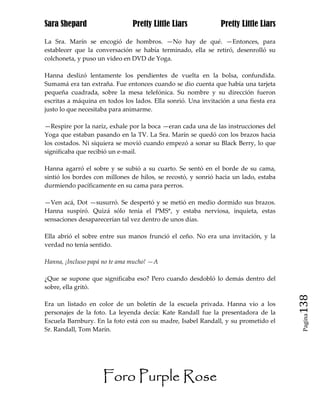 Sara Shepard                   Pretty Little Liars             Pretty Little Liars

La Sra. Marín se encogió de hombros. —No hay de qué. —Entonces, para
establecer que la conversación se había terminado, ella se retiró, desenrolló su
colchoneta, y puso un video en DVD de Yoga.

Hanna deslizó lentamente los pendientes de vuelta en la bolsa, confundida.
Sumamá era tan extraña. Fue entonces cuando se dio cuenta que había una tarjeta
pequeña cuadrada, sobre la mesa telefónica. Su nombre y su dirección fueron
escritas a máquina en todos los lados. Ella sonrió. Una invitación a una fiesta era
justo lo que necesitaba para animarme.

—Respire por la nariz, exhale por la boca —eran cada una de las instrucciones del
Yoga que estaban pasando en la TV. La Sra. Marín se quedó con los brazos hacia
los costados. Ni siquiera se movió cuando empezó a sonar su Black Berry, lo que
significaba que recibió un e-mail.

Hanna agarró el sobre y se subió a su cuarto. Se sentó en el borde de su cama,
sintió los bordes con millones de hilos, se recostó, y sonrió hacia un lado, estaba
durmiendo pacíficamente en su cama para perros.

—Ven acá, Dot —susurró. Se despertó y se metió en medio dormido sus brazos.
Hanna suspiró. Quizá sólo tenia el PMS*, y estaba nerviosa, inquieta, estas
sensaciones desaparecerían tal vez dentro de unos días.

Ella abrió el sobre entre sus manos frunció el ceño. No era una invitación, y la
verdad no tenía sentido.

Hanna, ¡Incluso papá no te ama mucho! —A

¿Que se supone que significaba eso? Pero cuando desdobló lo demás dentro del
sobre, ella gritó.

Era un listado en color de un boletín de la escuela privada. Hanna vio a los          138
personajes de la foto. La leyenda decía: Kate Randall fue la presentadora de la
                                                                                       Pagina

Escuela Barnbury. En la foto está con su madre, Isabel Randall, y su prometido el
Sr. Randall, Tom Marín.




                     Foro Purple Rose
 