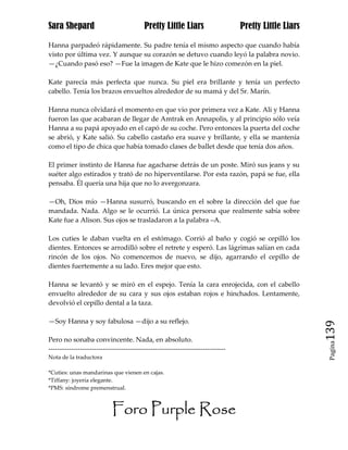 Sara Shepard                              Pretty Little Liars                    Pretty Little Liars

Hanna parpadeó rápidamente. Su padre tenía el mismo aspecto que cuando había
visto por última vez. Y aunque su corazón se detuvo cuando leyó la palabra novio.
—¿Cuando pasó eso? —Fue la imagen de Kate que le hizo comezón en la piel.

Kate parecía más perfecta que nunca. Su piel era brillante y tenía un perfecto
cabello. Tenía los brazos envueltos alrededor de su mamá y del Sr. Marín.

Hanna nunca olvidará el momento en que vio por primera vez a Kate. Ali y Hanna
fueron las que acabaran de llegar de Amtrak en Annapolis, y al principio sólo veía
Hanna a su papá apoyado en el capó de su coche. Pero entonces la puerta del coche
se abrió, y Kate salió. Su cabello castaño era suave y brillante, y ella se mantenía
como el tipo de chica que había tomado clases de ballet desde que tenía dos años.

El primer instinto de Hanna fue agacharse detrás de un poste. Miró sus jeans y su
suéter algo estirados y trató de no hiperventilarse. Por esta razón, papá se fue, ella
pensaba. Él quería una hija que no lo avergonzara.

—Oh, Dios mío —Hanna susurró, buscando en el sobre la dirección del que fue
mandada. Nada. Algo se le ocurrió. La única persona que realmente sabía sobre
Kate fue a Alison. Sus ojos se trasladaron a la palabra –A.

Los cuties le daban vuelta en el estómago. Corrió al baño y cogió se cepilló los
dientes. Entonces se arrodilló sobre el retrete y esperó. Las lágrimas salían en cada
rincón de los ojos. No comencemos de nuevo, se dijo, agarrando el cepillo de
dientes fuertemente a su lado. Eres mejor que esto.

Hanna se levantó y se miró en el espejo. Tenía la cara enrojecida, con el cabello
envuelto alrededor de su cara y sus ojos estaban rojos e hinchados. Lentamente,
devolvió el cepillo dental a la taza.

—Soy Hanna y soy fabulosa —dijo a su reflejo.
                                                                                                       139
Pero no sonaba convincente. Nada, en absoluto.
                                                                                                        Pagina

------------------------------------------------------------------------------
Nota de la traductora

*Cuties: unas mandarinas que vienen en cajas.
*Tiffany: joyería elegante.
*PMS: síndrome premenstrual.



                           Foro Purple Rose
 