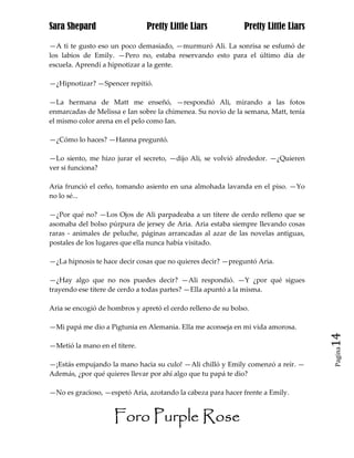 Sara Shepard                   Pretty Little Liars             Pretty Little Liars

—A ti te gusto eso un poco demasiado, —murmuró Ali. La sonrisa se esfumó de
los labios de Emily. —Pero no, estaba reservando esto para el último día de
escuela. Aprendí a hipnotizar a la gente.

—¿Hipnotizar? —Spencer repitió.

—La hermana de Matt me enseñó, —respondió Ali, mirando a las fotos
enmarcadas de Melissa e Ian sobre la chimenea. Su novio de la semana, Matt, tenía
el mismo color arena en el pelo como Ian.

—¿Cómo lo haces? —Hanna preguntó.

—Lo siento, me hizo jurar el secreto, —dijo Ali, se volvió alrededor. —¿Quieren
ver si funciona?

Aria frunció el ceño, tomando asiento en una almohada lavanda en el piso. —Yo
no lo sé...

—¿Por qué no? —Los Ojos de Ali parpadeaba a un títere de cerdo relleno que se
asomaba del bolso púrpura de jersey de Aria. Aria estaba siempre llevando cosas
raras - animales de peluche, páginas arrancadas al azar de las novelas antiguas,
postales de los lugares que ella nunca había visitado.

—¿La hipnosis te hace decir cosas que no quieres decir? —preguntó Aria.

—¿Hay algo que no nos puedes decir? —Ali respondió. —Y ¿por qué sigues
trayendo ese títere de cerdo a todas partes? —Ella apuntó a la misma.

Aria se encogió de hombros y apretó el cerdo relleno de su bolso.

—Mi papá me dio a Pigtunia en Alemania. Ella me aconseja en mi vida amorosa.
                                                                                     14
—Metió la mano en el títere.
                                                                                     Pagina


—¡Estás empujando la mano hacia su culo! —Ali chilló y Emily comenzó a reír. —
Además, ¿por qué quieres llevar por ahí algo que tu papá te dio?

—No es gracioso, —espetó Aria, azotando la cabeza para hacer frente a Emily.


                     Foro Purple Rose
 