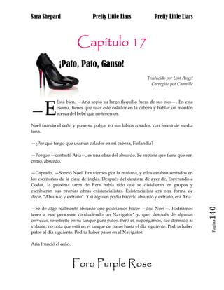 Sara Shepard                    Pretty Little Liars             Pretty Little Liars



                         Capítulo 17
              ¡Pato, Pato, Ganso!
                                                            Traducido por Lost Angel
                                                              Corregido por Caamille



             Está bien. —Aria sopló su largo flequillo fuera de sus ojos—. En esta

—E           escena, tienes que usar este colador en la cabeza y hablar un montón
             acerca del bebé que no tenemos.

Noel frunció el ceño y puso su pulgar en sus labios rosados, con forma de media
luna.

—¿Por qué tengo que usar un colador en mi cabeza, Finlandia?

—Porque —contestó Aria—, es una obra del absurdo. Se supone que tiene que ser,
como, absurdo.

—Captado. —Sonrió Noel. Era viernes por la mañana, y ellos estaban sentados en
los escritorios de la clase de inglés. Después del desastre de ayer de, Esperando a
Godot, la próxima tarea de Ezra había sido que se dividieran en grupos y
escribieran sus propias obras existencialistas. Existencialista era otra forma de
decir, “Absurdo y extraño”. Y si alguien podía hacerlo absurdo y extraño, era Aria.


                                                                                       140
—Sé de algo realmente absurdo que podríamos hacer —dijo Noel—. Podríamos
tener a este personaje conduciendo un Navigator* y, que, después de algunas
cervezas, se estrelle en su tanque para patos. Pero él, supongamos, cae dormido al
                                                                                        Pagina

volante, no nota que está en el tanque de patos hasta el día siguiente. Podría haber
patos al día siguiente. Podría haber patos en el Navigator.

Aria frunció el ceño.



                        Foro Purple Rose
 