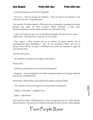 Sara Shepard                   Pretty Little Liars            Pretty Little Liars

—¿Cómo montaremos eso? Suena imposible.

—No lo sé. —Noel se encogió de hombros—. Pero me pasó el año pasado. Y fue
realmente absurdo. E impresionante.

Aria suspiró. No había elegido a Noel para ser su compañero exactamente porque
pensara que fuese un buen co-autor. Buscó alrededor a Ezra, pero
desafortunadamente no los estaba mirando con caprichosos celos.

—¿Que tal si hacemos que uno de nuestros personajes crea que él es un pato? —
sugirió ella—. Él podría hacer cuack de vez en cuando.

—Um, seguro. —Noel escribió eso en un pedazo de papel lineado con su
mordisqueado lápiz Montblanc—. Oye, tal vez podríamos filmar esto con la
cámara Canon DV de mi papá. Y tendremos esto cómo una película en lugar de
una aburrida obra.

Aria hizo una pausa.

—En realidad, eso podría ser de algún modo genial.

Noel sonrió.

—¡Entonces, podríamos tener la escena del Navigator!

—Supongo —Aria se preguntó si los Kahn realmente tenían un Navigator sobrante
para chocar. Probablemente.

Noel codeó a Mason Byers, que había hecho pareja con James Freed.

—Tío. ¡Vamos a tener un Navigator en nuestra obra! ¡Y pirotecnia!
                                                                                     141
—Espera. ¿Pirotecnia? —preguntó Aria.
                                                                                      Pagina


—¡Bien! —dijo Mason.

Aria apretó los labios. Honestamente, no tenía energía para esto. La noche pasada,
apenas durmió. Acosada por los crípticos mensajes de texto de ayer, había gastado


                       Foro Purple Rose
 