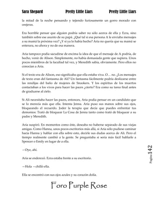 Sara Shepard                     Pretty Little Liars            Pretty Little Liars

la mitad de la noche pensando y tejiendo furiosamente un gorro morado con
orejeras.

Era horrible pensar que alguien podría saber no sólo acerca de ella y Ezra, sino
también sobre ese asunto de su papá. ¿Qué tal si esa persona A le enviaba mensajes
a su mamá la próxima vez? ¿Y si ya lo había hecho? Aria no quería que su mamá se
enterara, no ahora y no de esa manera.

Aria tampoco podía sacudirse de encima la idea de que el mensaje de A podría, de
hecho, venir de Alison. Simplemente, no había demasiada gente que supiera. Unos
pocos miembros de la facultad tal vez, y Meredith sabía, obviamente. Pero ellos no
conocían a Aria.

Si el texto era de Alison, eso significaba que ella estaba viva. O… no. ¿Los mensajes
de texto eran del fantasma de Ali? Un fantasma fácilmente podría deslizarse entre
las rendijas del baño de mujeres de Snookers. Y los espíritus de los muertos
contactaban a los vivos para hacer las paces ¿cierto? Era como su tarea final antes
de graduarse al cielo.

Si Ali necesitaba hacer las paces, entonces, Aria podía pensar en un candidato que
se lo merecía más que ella. Intenta Jenna. Aria puso sus manos sobre sus ojos,
bloqueando el recuerdo. Joder la terapia que decía que puedes enfrentar tus
demonios: Trató de bloquear La Cosa de Jenna tanto como trató de bloquear a su
padre y Meredith.

Aria suspiró. En momentos como éste, deseaba no haberse separado de sus viejas
amigas. Como Hanna, unos pocos escritorios más allá, si Aria sólo pudiese caminar
hacia Hanna y hablar con ella sobre esto, decirle sus dudas acerca de Ali. Pero el
tiempo realmente cambió a la gente. Se preguntaba si sería más fácil hablarle a
Spencer o Emily en lugar de a ella.

—Oye, ahí.                                                                              142
                                                                                         Pagina

Aria se enderezó. Ezra estaba frente a su escritorio.

—Hola —chilló ella.

Ella se encontró con sus ojos azules y su corazón dolía.


                      Foro Purple Rose
 