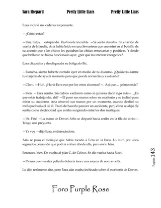 Sara Shepard                    Pretty Little Liars              Pretty Little Liars


Ezra inclinó sus caderas torpemente.

—¿Cómo estás?

—Um, Estoy… estupendo. Realmente increíble. —Se sentó derecha. En el avión de
vuelta de Islandia, Aria había leído en una Seventeen que encontró en el bolsillo de
su asiento que a los chicos les gustaban las chicas entusiastas y positivas. Y desde
que brillante no había funcionado ayer, ¿por qué no intentar energética?

Ezra cliqueaba y descliqueaba su bolígrafo Bic.

—Escucha, siento haberte cortado ayer en medio de tu discurso. ¿Quisieras darme
tus tarjetas de ayuda memoria para que pueda revisarlas y evaluarte?

—Claro. —Huh. ¿Haría Ezra eso por los otros alumnos?—. Así que… ¿cómo estás?

—Bien. —Ezra sonrió. Sus labios vacilaron como si quisiera decir algo más—. ¿En
que estás trabajando, ahí? —Él puso sus manos sobre su escritorio y se inclinó para
mirar su cuaderno. Aria observó sus manos por un momento, cuando deslizó su
meñique hacia el de él. Trató de hacerlo parecer un accidente, pero él no se alejó. Se
sentía como electricidad que estaba surgiendo entre los dos meñiques.

—¡Sr. Fitz! —La mano de Devon Arlis se disparó hacia arriba en la fila de atrás—.
Tengo una pregunta.

—Ya voy —dijo Ezra, enderezándose.

Aria se puso el meñique que había tocado a Ezra en la boca. Lo miró por unos
segundos pensando que podría volver dónde ella, pero no lo hizo.

Entonces, bien. De vuelta al plan C, de Celoso. Se dio vuelta hacia Noel.                143
                                                                                          Pagina

—Pienso que nuestra película debería tener una escena de sexo en ella.

Lo dijo realmente alto, pero Ezra aún estaba inclinado sobre el escritorio de Devon.




                     Foro Purple Rose
 