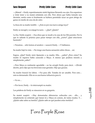 Sara Shepard                   Pretty Little Liars             Pretty Little Liars

—¡Mamá! —Emily repentinamente sintió lágrimas llenando sus ojos. Era espantoso
y triste tener a su mamá enfadada con ella. Pero ahora que había tomado una
decisión, sentía como si finalmente se hubiera permitido sacar un gran abrigo de
ganso en medio de una ola de calor.

La boca de su madre tembló. —¿Esto es por esa nueva amiga tuya?

Emily se encogió y se enjugó la nariz. —¿Qué? ¿Quién?

La Sra. Fields suspiró. —Esa chica que se mudó a la casa de los DiLaurentis. Por la
que te saltaste la práctica para pasar tiempo con ella, ¿cierto? ¿Qué estuvieron
haciendo?

—Nosotras… sólo fuimos al sendero —susurró Emily. —Y hablamos.

Su madre bajó la vista. —No tengo una buena sensación sobre chicas… así.

Espera. ¿Qué? Emily miró fijamente a su madre. Ella… ¿sabía? ¿Pero cómo? Su
madre ni siquiera había conocido a Maya. A menos que pudiera mirarla y
simplemente ¿saber?

—Pero Maya es realmente agradable —se las arregló Emily para decir. —Olvidé
decirte, pero dijo que tus brownies eran geniales. Dijo que gracias.

Su madre frunció los labios. —Fui para allá. Trataba de ser amable. Pero esto…
esto es demasiado. Ella no es una buena influencia para ti.

—Yo no…

—Por favor, Emily —la interrumpió su madre.

Las palabras de Emily se atascaron en su garganta.                                    148
                                                                                       Pagina

Su mamá suspiró. —Hay demasiadas diferencias culturales con… ella… y
simplemente no entiendo qué tienen tú y Maya en común, de todos modos. Y…
¿Quién sabe sobre su familia? ¿Quién sabe en qué pueden estar metidos?




                     Foro Purple Rose
 