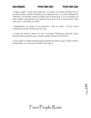 Sara Shepard                  Pretty Little Liars            Pretty Little Liars

—Espera. ¿Qué? —Emily miró fijamente a su madre. ¿La familia de Maya? Por lo
que Emily sabía, el padre de Maya era un ingeniero civil y su mamá trabajaba de
enfermera. Su hermano estaba en último año en Rosewood y era un prodigio del
tenis; estaban construyendo una cancha de tenis para él en el patio trasero. ¿Qué
tenía que ver su familia con nada?

—Simplemente no confío en esas personas —dijo su madre. —Sé que suena
realmente de mente cerrada, pero no lo soy.

La mente de Emily se detuvo en seco. Su familia. Diferencias culturales. ¿Esas
personas? Revisó todo lo que su madre acababa de decir. Oh. Mi. Dios.

La Sra. Fields no estaba molesta porque pensaba que Maya era gay. Estaba molesta
porque Maya –y el resto de su familia- eran negros.




                                                                                    149
                                                                                     Pagina




                    Foro Purple Rose
 