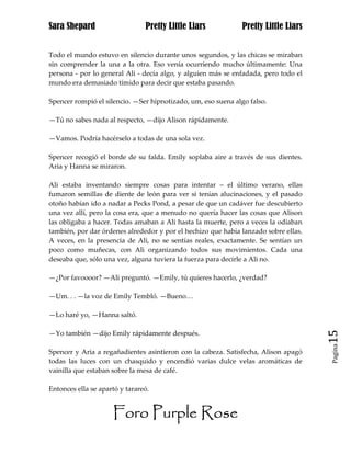 Sara Shepard                    Pretty Little Liars            Pretty Little Liars


Todo el mundo estuvo en silencio durante unos segundos, y las chicas se miraban
sin comprender la una a la otra. Eso venía ocurriendo mucho últimamente: Una
persona - por lo general Ali - decía algo, y alguien más se enfadada, pero todo el
mundo era demasiado tímido para decir que estaba pasando.

Spencer rompió el silencio. —Ser hipnotizado, um, eso suena algo falso.

—Tú no sabes nada al respecto, —dijo Alison rápidamente.

—Vamos. Podría hacérselo a todas de una sola vez.

Spencer recogió el borde de su falda. Emily soplaba aire a través de sus dientes.
Aria y Hanna se miraron.

Ali estaba inventando siempre cosas para intentar – el último verano, ellas
fumaron semillas de diente de león para ver si tenían alucinaciones, y el pasado
otoño habían ido a nadar a Pecks Pond, a pesar de que un cadáver fue descubierto
una vez allí, pero la cosa era, que a menudo no quería hacer las cosas que Alison
las obligaba a hacer. Todas amaban a Ali hasta la muerte, pero a veces la odiaban
también, por dar órdenes alrededor y por el hechizo que había lanzado sobre ellas.
A veces, en la presencia de Ali, no se sentías reales, exactamente. Se sentían un
poco como muñecas, con Ali organizando todos sus movimientos. Cada una
deseaba que, sólo una vez, alguna tuviera la fuerza para decirle a Ali no.

—¿Por favoooor? —Ali preguntó. —Emily, tú quieres hacerlo, ¿verdad?

—Um. . . —la voz de Emily Tembló. —Bueno…

—Lo haré yo, —Hanna saltó.

—Yo también —dijo Emily rápidamente después.                                         15
                                                                                     Pagina

Spencer y Aria a regañadientes asintieron con la cabeza. Satisfecha, Alison apagó
todas las luces con un chasquido y encendió varias dulce velas aromáticas de
vainilla que estaban sobre la mesa de café.

Entonces ella se apartó y tarareó.


                     Foro Purple Rose
 