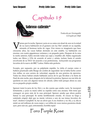 Sara Shepard                    Pretty Little Liars             Pretty Little Liars



                        Capítulo 19
               Sabroso caliente*
                                                           Traducido por Unstoppable
                                                                  Corregido por Mafe




V
        iernes por la noche, Spencer yacía en su cama con dosel de arce en la mitad
        de su nueva habitación en el granero con Icy Hot* untado en su espalda,
        mirando al hermoso techo de vigas. Uno nunca se imaginaría que hace
cincuenta años, las vacas habían dormido en este establo. La habitación era
enorme, con cuatro gigantescas ventanas y un pequeño patio. Después de la cena
la noche anterior, había movido todas sus cajas y muebles allí. Había organizado
todos sus libros y CDs de acuerdo al autor y artista, incluso hasta el sonido
envolvente de su TiVo* de acuerdo a sus preferencias, incluyendo sus programas
favoritos de lo nuevo de BBC* Latina. Había sido perfecto.

Excepto, por supuesto, por su palpitante espalda. Le dolía el cuerpo como si
hubiera practicado salto Bunge sin cordón de seguridad. Ian la había hecho correr
tres millas, en una carrera de velocidad, seguida de una práctica de ejercicios.
Todas las chicas habían estado hablando acerca de lo que llevaban a la fiesta de
Noel de esta noche, pero después de la infernal la práctica, Spencer era tan feliz de
quedarse en casa con algunas tareas de cálculo, sobre todo porque ahora su casa
era su pequeño propio establo.


                                                                                        150
Spencer tomó la jarra de Icy Hot y se dio cuenta que estaba vacío. Se incorporó
lentamente, y puso su mano sobre su espalda como una anciana. Sólo tenía que
conseguir un poco más de la casa principal. Spencer amaba que ahora podría
                                                                                         Pagina


llamar la casa principal. Se sentía terriblemente crecida. Al cruzar su largo y
ondulado césped, dejó que su mente volviera a uno de sus temas favoritos du
tour*, Andrew Campbell. Sí, fue un alivio que A era Andrew y no Ali, y sí, ella se
sintió un mil millones de veces mejor y un trillón de veces menos paranoica desde
ayer, pero aún así, ¡qué, entrometido, horrible espía!


                     Foro Purple Rose
 