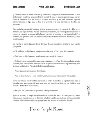 Sara Shepard                    Pretty Little Liars              Pretty Little Liars


¿Cómo se atreve a hacer tal cosa? ¡Chismosear preguntas impertinentes en la sala
de lectura y escribirle un escalofriante e-mail! Y todo el mundo pensaba que era tan
dulce e inocente, con su perfecta corbata anudada y su piel luminosa, que es
probablemente el tipo que la trae a la escuela y la lava después de la clase de
gimnasia.

Cerrando la puerta del baño de arriba, se encontró con el tarro de Icy Hot en el
armario, se bajó el Puma Nuala* calientes pantalones, se volvió para mirarse en el
espejo, y empezó a frotarse el bálsamo en todo la espalda y los isquiotibiales* al
instante, el apestoso olor de menta del Icy Hot flotaba alrededor de la sala, y ella
cerró los ojos.

La puerta se abrió. Spencer trató de tirar de sus pantalones arriba lo más rápido
que pudo.

—Oh mi Dios, —dijo Wren, los ojos muy abiertos. —Yo… mierda. Lo siento.

—Está bien, —dijo Spencer, revolviendo para atarle la cintura.

—Todavía estoy confundido acerca de esta casa… —Wren llevaba sus batas azules
hospital, que consistía en un cuello en V drapeado en la cintura los pantalones pata
ancha y corbata-top. Parecía todo listo para la cama.

—Pensé que esto era nuestro dormitorio.

—Pasa todo el tiempo, —dijo Spencer, incluso aunque obviamente no sucedía.

Wren se detuvo en el umbral. Spencer lo sintió mirándola y rápidamente bajó la
mirada para asegurarse de que sus tetas no estuvieran fuera y no hubiera una
mancha de Icy Hot en su cuello.
                                                                                       151
—Así que, eh, ¿cómo está el granero? —Preguntó Wren.
                                                                                        Pagina


Spencer sonrió, y luego tímidamente se cubrió la boca. El año pasado, había
blanqueado sus dientes en el dentista y había venido quedado un poco demasiado
blancos. Ella había tenido que agregarles color mate con toneladas de café.




                     Foro Purple Rose
 