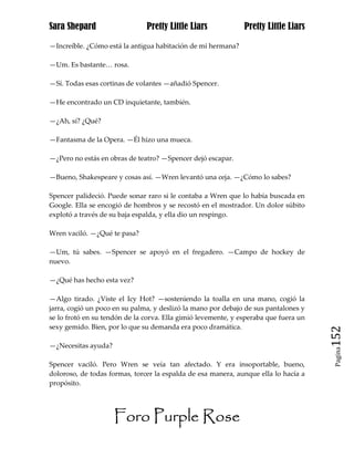 Sara Shepard                   Pretty Little Liars             Pretty Little Liars

—Increíble. ¿Cómo está la antigua habitación de mi hermana?

—Um. Es bastante… rosa.

—Sí. Todas esas cortinas de volantes —añadió Spencer.

—He encontrado un CD inquietante, también.

—¿Ah, sí? ¿Qué?

—Fantasma de la Opera. —Él hizo una mueca.

—¿Pero no estás en obras de teatro? —Spencer dejó escapar.

—Bueno, Shakespeare y cosas así. —Wren levantó una ceja. —¿Cómo lo sabes?

Spencer palideció. Puede sonar raro si le contaba a Wren que lo había buscada en
Google. Ella se encogió de hombros y se recostó en el mostrador. Un dolor súbito
explotó a través de su baja espalda, y ella dio un respingo.

Wren vaciló. —¿Qué te pasa?

—Um, tú sabes. —Spencer se apoyó en el fregadero. —Campo de hockey de
nuevo.

—¿Qué has hecho esta vez?

—Algo tirado. ¿Viste el Icy Hot? —sosteniendo la toalla en una mano, cogió la
jarra, cogió un poco en su palma, y deslizó la mano por debajo de sus pantalones y
se lo frotó en su tendón de la corva. Ella gimió levemente, y esperaba que fuera un
sexy gemido. Bien, por lo que su demanda era poco dramática.
                                                                                      152
—¿Necesitas ayuda?
                                                                                       Pagina


Spencer vaciló. Pero Wren se veía tan afectado. Y era insoportable, bueno,
doloroso, de todas formas, torcer la espalda de esa manera, aunque ella lo hacía a
propósito.




                     Foro Purple Rose
 