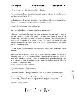 Sara Shepard                    Pretty Little Liars              Pretty Little Liars

—Si no te importa —dijo ella en voz baja. —Gracias.

Spencer dio un codazo a la puerta cerrándola un poco más con su pie. Ella untó el
Icy Hot de su mano en la de él.

Las largas manos de Wren se sentían sexy con bálsamo. Ella atrapó la vista de sus
figuras y se estremeció. Ellos parecían increíblemente juntos.

—¿Y dónde está el daño? —Preguntó Wren.

Spencer señaló. El músculo estaba justo debajo de su trasero.

—Espera, —murmuró. Ella cogió una toalla la envolvió a su alrededor, y luego se
bajó sus pantalones debajo de la toalla. Hizo un gesto a donde le dolía, lo que
indicaba que Wren tenía que llegar por debajo de la toalla. —Pero, bueno, trata de
no acercarte demasiado a la toalla, —dijo— le rogué a mi mamá por estos
programas especiales de Francia años atrás, y el Icy Hot los arruinaría. No puedes
contraer el olor en la ropa.

Oyó a Wren sofocar una carcajada y se puso tensa. Si se hubiera puesto más tensa y
Melissa…

Wren peinó hacia atrás su cabello con su mano libre de bálsamo y se arrodilló,
poniendo el Icy Hot en su piel. Él puso sus manos debajo de la toalla y empezó a
frotar lento, en círculos suaves a través de sus músculos. Spencer se relajó y luego
se apoyó en él un poco. Se puso de pie, pero no se alejó de ella. Sintió su aliento en
su hombro, y luego en su oreja.
Su piel se sentía radiante y ardiente.

—¿Se siente mejor? —Wren murmuró.

—Se siente increíble. —Ella pudo haberlo dicho en su cabeza, no estaba segura.           153
                                                                                          Pagina

Debo hacerlo, Spencer pensó. Debo besarlo. Él apretó las manos con más firmeza
en la espalda, las uñas excavaron un poco dentro. Su pecho revoloteaba.

En la sala, sonó el teléfono.




                      Foro Purple Rose
 
