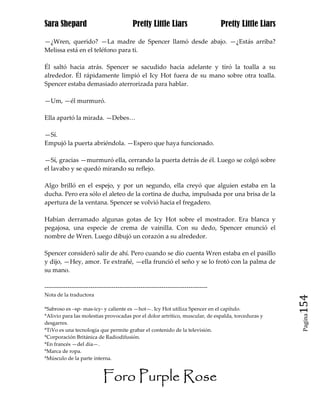 Sara Shepard                              Pretty Little Liars                    Pretty Little Liars

—¿Wren, querido? —La madre de Spencer llamó desde abajo. —¿Estás arriba?
Melissa está en el teléfono para ti.

Él saltó hacia atrás. Spencer se sacudido hacia adelante y tiró la toalla a su
alrededor. Él rápidamente limpió el Icy Hot fuera de su mano sobre otra toalla.
Spencer estaba demasiado aterrorizada para hablar.

—Um, —él murmuró.

Ella apartó la mirada. —Debes…

—Sí.
Empujó la puerta abriéndola. —Espero que haya funcionado.

—Sí, gracias —murmuró ella, cerrando la puerta detrás de él. Luego se colgó sobre
el lavabo y se quedó mirando su reflejo.

Algo brilló en el espejo, y por un segundo, ella creyó que alguien estaba en la
ducha. Pero era sólo el aleteo de la cortina de ducha, impulsada por una brisa de la
apertura de la ventana. Spencer se volvió hacia el fregadero.

Habían derramado algunas gotas de Icy Hot sobre el mostrador. Era blanca y
pegajosa, una especie de crema de vainilla. Con su dedo, Spencer enunció el
nombre de Wren. Luego dibujó un corazón a su alrededor.

Spencer consideró salir de ahí. Pero cuando se dio cuenta Wren estaba en el pasillo
y dijo, —Hey, amor. Te extrañé, —ella frunció el seño y se lo frotó con la palma de
su mano.

------------------------------------------------------------------------------
Nota de la traductora

*Sabroso es –sp- mas-icy- y caliente es —hot—. Icy Hot utiliza Spencer en el capítulo.
                                                                                                       154
                                                                                                        Pagina
*Alivio para las molestias provocadas por el dolor artrítico, muscular, de espalda, torceduras y
desgarres.
*TiVo es una tecnología que permite grabar el contenido de la televisión.
*Corporación Británica de Radiodifusión.
*En francés —del día—.
*Marca de ropa.
*Músculo de la parte interna.


                           Foro Purple Rose
 