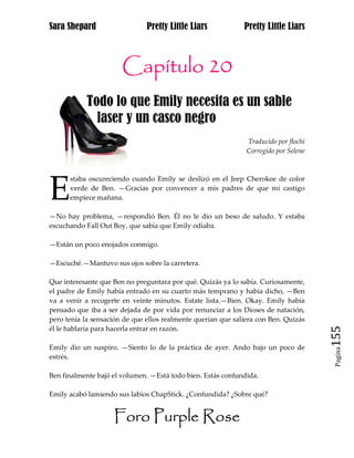 Sara Shepard                   Pretty Little Liars            Pretty Little Liars



                       Capítulo 20
            Todo lo que Emily necesita es un sable jj
j             laser y un casco negro
                                                               Traducido por flochi
                                                               Corregido por Selene




E
      staba oscureciendo cuando Emily se deslizó en el Jeep Cherokee de color
      verde de Ben. —Gracias por convencer a mis padres de que mi castigo
      empiece mañana.

—No hay problema, —respondió Ben. Él no le dio un beso de saludo. Y estaba
escuchando Fall Out Boy, que sabía que Emily odiaba.

—Están un poco enojados conmigo.

—Escuché.—Mantuvo sus ojos sobre la carretera.

Que interesante que Ben no preguntara por qué. Quizás ya lo sabía. Curiosamente,
el padre de Emily había entrado en su cuarto más temprano y había dicho, —Ben
va a venir a recogerte en veinte minutos. Estate lista.—Bien. Okay. Emily había
pensado que iba a ser dejada de por vida por renunciar a los Dioses de natación,
pero tenía la sensación de que ellos realmente querían que saliera con Ben. Quizás

                                                                                      155
él le hablaría para hacerla entrar en razón.

Emily dio un suspiro. —Siento lo de la práctica de ayer. Ando bajo un poco de
                                                                                       Pagina

estrés.

Ben finalmente bajó el volumen. —Está todo bien. Estás confundida.

Emily acabó lamiendo sus labios ChapStick. ¿Confundida? ¿Sobre qué?


                    Foro Purple Rose
 