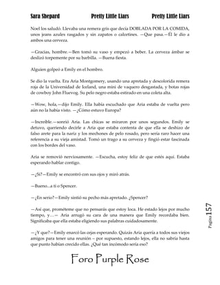 Sara Shepard                   Pretty Little Liars            Pretty Little Liars

Noel los saludó. Llevaba una remera gris que decía DOBLADA POR LA COMIDA,
unos jeans azules rasgados y sin zapatos o calcetines. —Que pasa.—Él le dio a
ambos una cerveza.

—Gracias, hombre.—Ben tomó su vaso y empezó a beber. La cerveza ámbar se
deslizó torpemente por su barbilla. —Buena fiesta.

Alguien golpeó a Emily en el hombro.

Se dio la vuelta. Era Aria Montgomery, usando una apretada y descolorida remera
roja de la Universidad de Iceland, una mini de vaquero desgastada, y botas rojas
de cowboy John Fluevog. Su pelo negro estaba estirado en una coleta alta.

—Wow, hola,—dijo Emily. Ella había escuchado que Aria estaba de vuelta pero
aún no la había visto. —¿Cómo estuvo Europa?

—Increíble.—sonrió Aria. Las chicas se miraron por unos segundos. Emily se
detuvo, queriendo decirle a Aria que estaba contenta de que ella se deshizo de
falso arete para la nariz y los mechones de pelo rosado, pero sería raro hacer una
referencia a su vieja amistad. Tomó un trago a su cerveza y fingió estar fascinada
con los bordes del vaso.

Aria se removió nerviosamente. —Escucha, estoy feliz de que estés aquí. Estaba
esperando hablar contigo.

—¿Si?—Emily se encontró con sus ojos y miró atrás.

—Bueno...a ti o Spencer.

—¿En serio?—Emily sintió su pecho más apretado. ¿Spencer?

—Así que, prométeme que no pensarás que estoy loca. He estado lejos por mucho        157
tiempo, y…— Aria arrugó su cara de una manera que Emily recordaba bien.
                                                                                      Pagina

Significaba que ella estaba eligiendo sus palabras cuidadosamente.

—¿Y que?—Emily enarcó las cejas esperando. Quizás Aria quería a todos sus viejos
amigos para tener una reunión – por supuesto, estando lejos, ella no sabría hasta
que punto habían crecido ellas. ¿Qué tan incómodo sería eso?


                    Foro Purple Rose
 