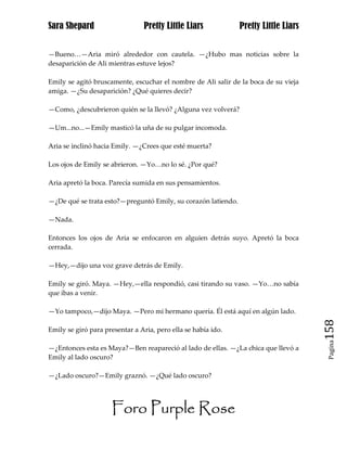 Sara Shepard                    Pretty Little Liars            Pretty Little Liars


—Bueno…—Aria miró alrededor con cautela. —¿Hubo mas noticias sobre la
desaparición de Ali mientras estuve lejos?

Emily se agitó bruscamente, escuchar el nombre de Ali salir de la boca de su vieja
amiga. —¿Su desaparición? ¿Qué quieres decir?

—Como, ¿descubrieron quién se la llevó? ¿Alguna vez volverá?

—Um...no...—Emily masticó la uña de su pulgar incomoda.

Aria se inclinó hacia Emily. —¿Crees que esté muerta?

Los ojos de Emily se abrieron. —Yo…no lo sé. ¿Por qué?

Aria apretó la boca. Parecía sumida en sus pensamientos.

—¿De qué se trata esto?—preguntó Emily, su corazón latiendo.

—Nada.

Entonces los ojos de Aria se enfocaron en alguien detrás suyo. Apretó la boca
cerrada.

—Hey,—dijo una voz grave detrás de Emily.

Emily se giró. Maya. —Hey,—ella respondió, casi tirando su vaso. —Yo…no sabía
que ibas a venir.

—Yo tampoco,—dijo Maya. —Pero mi hermano quería. Él está aquí en algún lado.

Emily se giró para presentar a Aria, pero ella se había ido.                         158
                                                                                      Pagina

—¿Entonces esta es Maya?—Ben reapareció al lado de ellas. —¿La chica que llevó a
Emily al lado oscuro?

—¿Lado oscuro?—Emily graznó. —¿Qué lado oscuro?




                     Foro Purple Rose
 