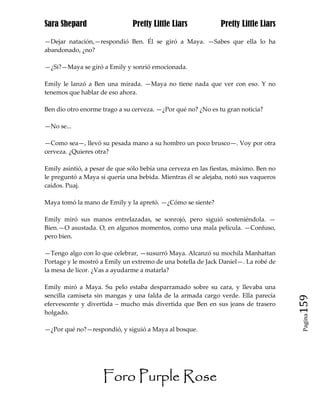 Sara Shepard                   Pretty Little Liars             Pretty Little Liars

—Dejar natación,—respondió Ben. Él se giró a Maya. —Sabes que ella lo ha
abandonado, ¿no?

—¿Si?—Maya se giró a Emily y sonrió emocionada.

Emily le lanzó a Ben una mirada. —Maya no tiene nada que ver con eso. Y no
tenemos que hablar de eso ahora.

Ben dio otro enorme trago a su cerveza. —¿Por qué no? ¿No es tu gran noticia?

—No se...

—Como sea—, llevó su pesada mano a su hombro un poco brusco—. Voy por otra
cerveza. ¿Quieres otra?

Emily asintió, a pesar de que sólo bebía una cerveza en las fiestas, máximo. Ben no
le preguntó a Maya si quería una bebida. Mientras él se alejaba, notó sus vaqueros
caídos. Puaj.

Maya tomó la mano de Emily y la apretó. —¿Cómo se siente?

Emily miró sus manos entrelazadas, se sonrojó, pero siguió sosteniéndola. —
Bien.—O asustada. O, en algunos momentos, como una mala película. —Confuso,
pero bien.

—Tengo algo con lo que celebrar, —susurró Maya. Alcanzó su mochila Manhattan
Portage y le mostró a Emily un extremo de una botella de Jack Daniel—. La robé de
la mesa de licor. ¿Vas a ayudarme a matarla?

Emily miró a Maya. Su pelo estaba desparramado sobre su cara, y llevaba una
sencilla camiseta sin mangas y una falda de la armada cargo verde. Ella parecía
efervescente y divertida – mucho más divertida que Ben en sus jeans de trasero        159
holgado.
                                                                                       Pagina


—¿Por qué no?—respondió, y siguió a Maya al bosque.




                     Foro Purple Rose
 