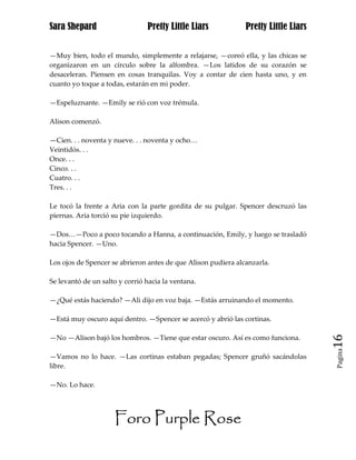 Sara Shepard                    Pretty Little Liars            Pretty Little Liars


—Muy bien, todo el mundo, simplemente a relajarse, —coreó ella, y las chicas se
organizaron en un círculo sobre la alfombra. —Los latidos de su corazón se
desaceleran. Piensen en cosas tranquilas. Voy a contar de cien hasta uno, y en
cuanto yo toque a todas, estarán en mi poder.

—Espeluznante. —Emily se rió con voz trémula.

Alison comenzó.

—Cien. . . noventa y nueve. . . noventa y ocho…
Veintidós. . .
Once. . .
Cinco. . .
Cuatro. . .
Tres. . .

Le tocó la frente a Aria con la parte gordita de su pulgar. Spencer descruzó las
piernas. Aria torció su pie izquierdo.

—Dos…—Poco a poco tocando a Hanna, a continuación, Emily, y luego se trasladó
hacia Spencer. —Uno.

Los ojos de Spencer se abrieron antes de que Alison pudiera alcanzarla.

Se levantó de un salto y corrió hacia la ventana.

—¿Qué estás haciendo? —Ali dijo en voz baja. —Estás arruinando el momento.

—Está muy oscuro aquí dentro. —Spencer se acercó y abrió las cortinas.

—No —Alison bajó los hombros. —Tiene que estar oscuro. Así es como funciona.         16
                                                                                     Pagina

—Vamos no lo hace. —Las cortinas estaban pegadas; Spencer gruñó sacándolas
libre.

—No. Lo hace.




                     Foro Purple Rose
 