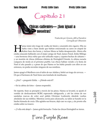 Sara Shepard                    Pretty Little Liars             Pretty Little Liars


                       Capítulo 21
                 Chicas calientes— ¡Son igual a jj h
j                     nosotras!
                                               Traducido por Genesis_480 y Paovalera
                                                             Corregido por Obsession




H
         anna tomó otro trago de vodka de limón y encendió otro cigarro. Ella no
         había visto a Sean desde que habían estacionado su carro en césped de
         Kahns hace dos horas, y incluso Mona se había desaparecido. Ahora ella
estaba atascada hablando con el mejor amigo de Noel, James Freed, Zelda Milings
—una hermosa chica rubia que solo utilizaba ropas y zapatos hechas de cáñamo—
y un montón de chicas chillonas elitistas de Doringbell Friends, la ultima escuela
cuáquera de moda en el próximo pueblo. Las chicas habían venido a la fiesta de
Noel el año pasado y a pesar de que Hanna se las había pasado con ellos en ese
entonces, no podía recordar ninguno de sus nombres.

James apagó el Marlboro con el talón de sus Adidas y bebió un trago de cerveza. —
Oí que el hermano de Noel tiene una tonelada de marihuana.

—¿Eric? —preguntó Zelda. —¿Dónde está él?

—En la cabina de fotos —James respondió.

De repente, Sean se precipitó a través de los pinos. Hanna se levantó, se ajustó el
vestido de deslizamiento BCBG esperando adelgazarlo, y ató las cintas de sus
sandalias nuevas de color azul pálido Christian Louboutin dándole vueltas              160
                                                                                        Pagina
alrededor de sus tobillos. Mientras corría para alcanzarlo, su talón se hundió en la
hierba húmeda de rocío. Ella agitaba sus brazos, dejó caer su copa, y de pronto ella
estaba sobre su trasero.

—¡Y ella está abajo!— James gritó borracho. Todas las chicas Doringbell se rieron.



                     Foro Purple Rose
 