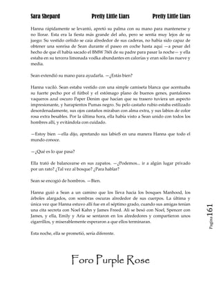 Sara Shepard                     Pretty Little Liars            Pretty Little Liars

Hanna rápidamente se levantó, apretó su palma con su mano para mantenerse y
no llorar. Esta era la fiesta más grande del año, pero se sentía muy lejos de su
juego: Su vestido ceñido se caía alrededor de sus caderas, no había sido capaz de
obtener una sonrisa de Sean durante el paseo en coche hasta aquí —a pesar del
hecho de que él había sacado el BMW 760i de su padre para pasar la noche— y ella
estaba en su tercera limonada vodka abundantes en calorías y eran sólo las nueve y
media.

Sean extendió su mano para ayudarla. —¿Estás bien?

Hanna vaciló. Sean estaba vestido con una simple camiseta blanca que acentuaba
su fuerte pecho por el fútbol y el estómago plano de buenos genes, pantalones
vaqueros azul oscuro Paper Denim que hacían que su trasero tuviera un aspecto
impresionante, y harapientos Pumas negro. Su pelo castaño rubio estaba estilizado
desordenadamente, sus ojos castaños miraban con alma extra, y sus labios de color
rosa extra besables. Por la última hora, ella había visto a Sean unido con todos los
hombres allí, y evitándola con cuidado.

—Estoy bien —ella dijo, apretando sus labioS en una manera Hanna que todo el
mundo conoce.

—¿Qué es lo que pasa?

Ella trató de balancearse en sus zapatos. —¿Podemos... ir a algún lugar privado
por un rato? ¿Tal vez al bosque? ¿Para hablar?

Sean se encogió de hombros. —Bien.

Hanna guió a Sean a un camino que los lleva hacia los bosques Manhood, los
árboles alargados, con sombras oscuras alrededor de sus cuerpos. La última y
única vez que Hanna estuvo allí fue en el séptimo grado, cuando sus amigas tenían
una cita secreta con Noel Kahn y James Freed. Ali se besó con Noel, Spencer con        161
James, y ella, Emily y Aria se sentaron en los alrededores y compartieron unos
                                                                                        Pagina

cigarrillos, y miserablemente esperaron a que ellos terminaran.

Esta noche, ella se prometió, sería diferente.




                      Foro Purple Rose
 