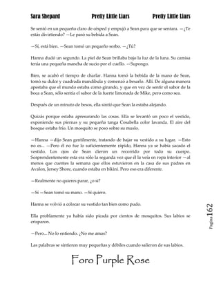 Sara Shepard                   Pretty Little Liars             Pretty Little Liars

Se sentó en un pequeño claro de césped y empujó a Sean para que se sentara. —¿Te
estás divirtiendo? —Le pasó su bebida a Sean.

—Sí, está bien. —Sean tomó un pequeño sorbo. —¿Tú?

Hanna dudó un segundo. La piel de Sean brillaba bajo la luz de la luna. Su camisa
tenía una pequeña mancha de sucio por el cuello. —Supongo.

Bien, se acabó el tiempo de charlar. Hanna tomó la bebida de la mano de Sean,
tomó su dulce y cuadrada mandíbula y comenzó a besarlo. Allí. De alguna manera
apestaba que el mundo estaba como girando, y que en vez de sentir el sabor de la
boca a Sean, sólo sentía el sabor de la fuerte limonada de Mike, pero como sea.

Después de un minuto de besos, ella sintió que Sean la estaba alejando.

Quizás porque estaba apresurando las cosas. Ella se levantó un poco el vestido,
exponiendo sus piernas y su pequeña tanga Cosabella color lavanda. El aire del
bosque estaba frío. Un mosquito se poso sobre su muslo.

—Hanna —dijo Sean gentilmente, tratando de bajar su vestido a su lugar. —Esto
no es... —Pero él no fue lo suficientemente rápido, Hanna ya se había sacado el
vestido. Los ojos de Sean dieron un recorrido por todo su cuerpo.
Sorprendentemente esta era sólo la segunda vez que él la veía en ropa interior —al
menos que cuentes la semana que ellos estuvieron en la casa de sus padres en
Avalon, Jersey Shore, cuando estaba en bikini. Pero eso era diferente.

—Realmente no quieres parar, ¿o si?

—Sí —Sean tomó su mano. —Sí quiero.

Hanna se volvió a colocar su vestido tan bien como pudo.
                                                                                     162
Ella problamente ya había sido picada por cientos de mosquitos. Sus labios se
                                                                                      Pagina

crisparon.

—Pero... No lo entiendo. ¿No me amas?

Las palabras se sintieron muy pequeñas y débiles cuando salieron de sus labios.


                     Foro Purple Rose
 