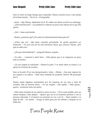 Sara Shepard                  Pretty Little Liars            Pretty Little Liars


Sean se tomó un largo tiempo para responder. Hanna escuchó cerca a otra pareja
de la fiesta riendo. —No lo sé —él respondió.

—Jesús —dijo Hanna, alejándose de él. El vodka con limón revolvió su estómago.
—¿Eres homosexual? —Las palabras le salieron un poco más odiosas de lo que ella
quería.

—¡No! —Sean sonó herido.

—Bueno, ¿entonces qué? ¿No estoy lo suficientemente buena para ti?

—¡Claro que no! —dijo Sean, sonando perturbado. Se quedó pensativo un
momento. —Tú eres una de las más hermosas chicas que conozco, Hanna. ¿Por
qué no sabes eso?

—¿De qué estás hablando? —preguntó Hanna, enojada.

—Yo sólo... —comenzó a decir Sean. —Sólo pienso que si te respetaras un poco
más a ti misma...

—¡Yo me respeto lo suficiente! —Hanna le gritó. Y se sentó sobre su trasero y se
apoyó en el tronco de un pino.

Sean se levantó. Él se veía decepcionado y triste. —Mírate. —Sus ojos viajaron de
sus zapatos a su cabeza. —Sólo estoy tratando de ayudarte, Hanna. Me preocupo
por ti.

Hanna sentía lágrimas asomándose por las esquinas de sus ojos y trató de
evitarlas. Ella no lloraría ahora. —Yo me respeto —ella repitió. —Sólo quería...
quería... mostrarte cómo me siento.
                                                                                    163
—Sólo estoy tratando de ser selectivo acerca el sexo. —Él no sonó amable, pero no
                                                                                     Pagina

odioso tampoco. Sólo alejado. —Quiero que sea en el momento perfecto y con la
persona adecuada. Y al parecer esa persona no vas a ser tú. —Sean suspiró y se
alejó de ella. —Lo siento. —Luego se abrió paso por los árboles y después ya se
había ido.




                    Foro Purple Rose
 