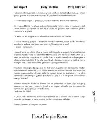 Sara Shepard                    Pretty Little Liars              Pretty Little Liars

Hanna se estremeció con el recuerdo y tocó su ahora perfecto abdomen. A —quien
quiera que sea A— estaba en lo cierto. Su papá no la amaba lo suficiente.

—¡Todos al estanque! —gritó Noel, sacando a Hanna de sus pensamientos.

En el lugar, Hanna vio a Sean quitarse la camiseta y correr hacia el estanque. Noel,
James, Mason, y algunos de los otros chicos se quitaron sus camisetas, pero a
Hanna no le importó.

De todas las noches podía ver a los chicos más calientes sin camisa...

—Todos son muy guapos —murmuró Felicity McDowell, quien estaba mezclando
tequila con soda de uva, justo a su lado. —¿No crees que lo son?
—Mmm —respondió.

Hanna frunció los labios. ¡Qué se pudra su feliz padre y su perfecta futura hijastra,
y que se pudra Sean y su seltividad! Hanna tomo una botella de Ketel One* de la
mesa y tomó directamente de la botella. Puso la botella devuelta a su lugar pero al
último minuto decidió llevársela con ella al estanque. Sean no se saldría con la
suya por rechazarla, insultarla e ignorarla. De ninguna manera.

Se detuvo en una pila de ropa que era de Sean. Los pantalones de mezclilla estaban
ordenadamente doblados, y él habia metido sus medias blancas dentro de sus
pumas. Asegurándose de que nadie la mirase, tomó los pantalones y se alejó
lentamente del estanque. ¿Qué dirían los del Club V si lo atrapasen conduciendo
en ropa interior?

Mientras caminaba hacia los árboles con los pantalones de Sean, algo se cayó y
aterrizó en sus pies. Hanna lo tomó y se quedó mirando por un momento,
esperando a que dejara de ver todo doble.
Las llaves del BMW.
                                                                                        165
—Dulce —ella murmuró, presionando el botón de la alarma con su dedo. Luego
                                                                                         Pagina

lanzó los pantalones al suelo y metió las llaves dentro de su bolso.

Era una hermosa noche para un paseo.




                     Foro Purple Rose
 