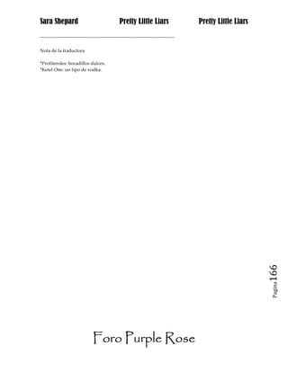 Sara Shepard                                  Pretty Little Liars                Pretty Little Liars
------------------------------------------------------------------------------

Nota de la traductora

*Profiteroles: bocadillos dulces.
*Ketel One: un tipo de vodka.




                                                                                                       166
                                                                                                        Pagina




                              Foro Purple Rose
 