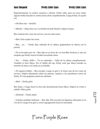 Sara Shepard                     Pretty Little Liars          Pretty Little Liars

Repentinamente, la cortina comenzó a abrirse. Emily saltó, pero era muy tarde,
alguien había lanzado la cortina hacia atrás completamente. Luego Emily vio quién
era.

—Oh Dios mío —farfulló.

—Mierda —Maya hizo eco. La botella de Jack Daniel’s salpicó el piso.

Ben sostenía dos vasos de cerveza, uno en cada mano.

—Bien. Esto explica las cosas.

—Ben… yo… —Emily dijo, saliendo de la cabina, golpeándose la cabeza con la
puerta.

—No te levantes por mí —Ben dijo en un tono de voz horrible, burlesco y aun así
enojado que Emily nunca le había escuchado antes.

—No… —Emily chilló—. Tú no entiendes. —Salió de la cabina completamente.
También lo hizo Maya. Por el rabillo del ojo, Emily notó que Maya tomaba su
montón de fotos y las metía en su bolsillo.

—Ni siquiera hables —Ben escupió. Luego se giró y le lanzó uno de los vasos de
cerveza. Salpicó tibiamente sobre las piernas, zapatos y los pantalones cortos de
Emily. El vaso golpeteó contra los arbustos.

—¡Ben! —Emily gritó.

Ben dudo, y luego lanzó la otra más directamente hacia Maya. Salpicó su rostro y
cabello. Maya gritó.

—¡Detente! —Emily jadeó.                                                            172
                                                                                     Pagina

—Ustedes malditas lesbianas —Ben dijo. Ella escuchó las lágrimas aflorando en la
voz de él. Luego él se giró y corrió zigzagueante hacia la oscuridad.




                     Foro Purple Rose
 