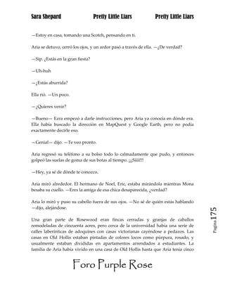 Sara Shepard                      Pretty Little Liars           Pretty Little Liars


—Estoy en casa, tomando una Scotch, pensando en ti.

Aria se detuvo, cerró los ojos, y un ardor pasó a través de ella. —¿De verdad?

—Sip. ¿Estás en la gran fiesta?

—Uh-huh

—¿Estás aburrida?

Ella rió. —Un poco.

—¿Quieres venir?

—Bueno— Ezra empezó a darle instrucciones, pero Aria ya conocía en dónde era.
Ella había buscado la dirección en MapQuest y Google Earth, pero no podía
exactamente decirle eso.

—Genial— dijo. —Te veo pronto.

Aria regresó su teléfono a su bolso todo lo calmadamente que pudo, y entonces
golpeó las suelas de goma de sus botas al tiempo. ¡¡¡Síííí!!!

—Hey, ya sé de dónde te conozco.

Aria miró alrededor. El hermano de Noel, Eric, estaba mirándola mientras Mona
besaba su cuello. —Eres la amiga de esa chica desaparecida, ¿verdad?

Aria lo miró y puso su cabello fuera de sus ojos. —No sé de quién estás hablando
—dijo, alejándose.
                                                                                      175
Una gran parte de Rosewood eran fincas cerradas y granjas de caballos
                                                                                       Pagina

remodeladas de cincuenta acres, pero cerca de la universidad había una serie de
calles laberínticas de adoquines con casas victorianas cayéndose a pedazos. Las
casas en Old Hollis estaban pintadas de colores locos como púrpura, rosado, y
usualmente estaban divididas en apartamentos arrendados a estudiantes. La
familia de Aria había vivido en una casa de Old Hollis hasta que Aria tenía cinco


                      Foro Purple Rose
 