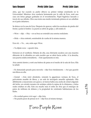 Sara Shepard                   Pretty Little Liars             Pretty Little Liars

años, que fue cuando su padre obtuvo su primer trabajo enseñando en la
Universidad. Mientras Aria conducía lentamente por la calle de Ezra, notó una
casa con letras griegas grabadas en el revestimiento. Papel higiénico lanzado a
través de sus árboles. Otra casa tenía una medio terminada pintura en un caballete
en el patio delantero.

Se detuvo en la casa de Ezra. Después de aparcar, subió los escalones de piedra del
frente y pulsó el timbre. La puerta se abrió de golpe, y allí estaba él.

—Wow —dijo. —Hey —en su boca se extendió una sonrisa ondulante.

—Hola —Aria contestó, sonriéndole de vuelta de la misma manera.

Ezra rió. —Yo… um, estás aquí. Wow.

—Ya dijiste wow —apuntó Aria.

Entraron en el vestíbulo. Delante de ella, una chirriante escalera con una muestra
diferente de la alfombra en cada escalón que se abría hacia arriba. A la derecha,
una puerta estaba entreabierta. —Este apartamento es mío.

Aria caminó dentro y notó una bañera de patas en el medio de la sala de Ezra. Ella
la señaló

—Es demasiado pesada para moverla —dijo Ezra tímidamente. —Así que guardo
mis libros en ella.

—Genial. —Aria miró alrededor, notando la gigantesca ventana de Ezra, el
polvoriento mueble de libros, y un sofá de terciopelo amarillo aplastado. Olía
débilmente a macarrones con queso y al menos había una araña de cristal colgando
del techo, un extraño mosaico de azulejos cubría la repisa de la chimenea, y leños
reales estaban en ella. Esto era mucho más el estilo de Aria que el estanque de       176
patos de millones de dólares y la propiedad de veintisiete habitaciones de los
                                                                                       Pagina

Kahn.

—De verdad quiero vivir aquí —dijo Aria.
—No puedo parar de pensar en ti —dijo Ezra al mismo tiempo.




                     Foro Purple Rose
 
