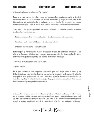 Sara Shepard                    Pretty Little Liars              Pretty Little Liars

Aria miró sobre su hombro. —¿De verdad?

Ezra se acercó detrás de ella y puso su mano sobre su cintura. Aria se inclinó
levemente hacia él. Se quedaron allí por un momento, y luego Aria se giró. Miró
fijamente su cara afeitada, la protuberancia en el borde de su nariz, las motas
verdes en sus ojos. Tocó un lunar en el lóbulo de su oreja y lo sintió estremecerse.

—Yo sólo… no podía ignorarte en clase —susurró. —Fue una tortura. Cuando
estabas dando ese reporte…

—Tocaste mi mano hoy —bromeó Aria. —Estabas mirando mi cuaderno.

—Besaste a Noel —contestó Ezra. —Estaba muy celoso.

—Entonces eso funcionó —susurró Aria.

Ezra suspiró y envolvió sus manos alrededor de ella. Encontró su boca con la de
ella y se besaron febrilmente, con sus manos recorriendo la espalda del otro.
Retrocedieron por un segundo, sin aliento mirándose a los ojos.

—No más hablar sobre clases —dijo Ezra.

—Trato hecho.

Él la guió dentro de una pequeña habitación que tenía ropa sobre el suelo y un
bolso abierto de Lay’ s sobre la mesa de noche. Se sentaron en la cama. El colchón
era apenas más grande que un twin, e incluso a pesar de que el edredón era de
mezclilla rígida y el colchón tenía migajas de papas fritas en las grietas, Aria nunca
había sentido algo tan perfecto en su vida.



                                                                                         177
                                                                                          Pagina

Aria estaba aún en la cama, mirando una grieta en el techo. La luz de la calle afuera
de la ventana emitía grandes sombras a través de todo, volviendo la desnuda piel
de Aria en un extraño tono de rosado. Una leve y fría brisa de la ventana abierta
apagó la vela de sándalo al lado de la cama. Escuchó a Ezra abrir el grifo del baño.




                     Foro Purple Rose
 