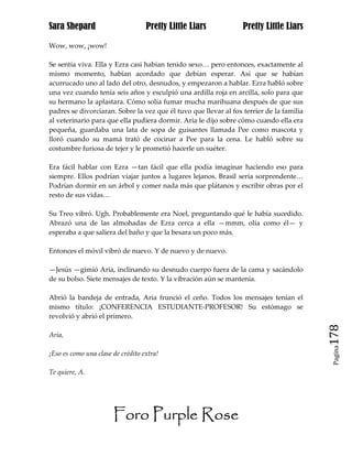 Sara Shepard                       Pretty Little Liars            Pretty Little Liars

Wow, wow, ¡wow!

Se sentía viva. Ella y Ezra casi habían tenido sexo… pero entonces, exactamente al
mismo momento, habían acordado que debían esperar. Así que se habían
acurrucado uno al lado del otro, desnudos, y empezaron a hablar. Ezra habló sobre
una vez cuando tenía seis años y esculpió una ardilla roja en arcilla, solo para que
su hermano la aplastara. Cómo solía fumar mucha marihuana después de que sus
padres se divorciaran. Sobre la vez que él tuvo que llevar al fox terrier de la familia
al veterinario para que ella pudiera dormir. Aria le dijo sobre cómo cuando ella era
pequeña, guardaba una lata de sopa de guisantes llamada Pee como mascota y
lloró cuando su mamá trató de cocinar a Pee para la cena. Le habló sobre su
costumbre furiosa de tejer y le prometió hacerle un suéter.

Era fácil hablar con Ezra —tan fácil que ella podía imaginar haciendo eso para
siempre. Ellos podrían viajar juntos a lugares lejanos. Brasil sería sorprendente…
Podrían dormir en un árbol y comer nada más que plátanos y escribir obras por el
resto de sus vidas…

Su Treo vibró. Ugh. Probablemente era Noel, preguntando qué le había sucedido.
Abrazó una de las almohadas de Ezra cerca a ella —mmm, olía como él— y
esperaba a que saliera del baño y que la besara un poco más.

Entonces el móvil vibró de nuevo. Y de nuevo y de nuevo.

—Jesús —gimió Aria, inclinando su desnudo cuerpo fuera de la cama y sacándolo
de su bolso. Siete mensajes de texto. Y la vibración aún se mantenía.

Abrió la bandeja de entrada, Aria frunció el ceño. Todos los mensajes tenían el
mismo título: ¡CONFERENCIA ESTUDIANTE-PROFESOR! Su estómago se
revolvió y abrió el primero.

Aria,                                                                                     178
                                                                                           Pagina

¡Eso es como una clase de crédito extra!

Te quiere, A.




                       Foro Purple Rose
 