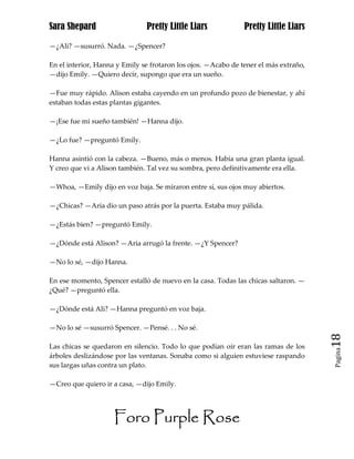 Sara Shepard                   Pretty Little Liars             Pretty Little Liars

—¿Ali? —susurró. Nada. —¿Spencer?

En el interior, Hanna y Emily se frotaron los ojos. —Acabo de tener el más extraño,
—dijo Emily. —Quiero decir, supongo que era un sueño.

—Fue muy rápido. Alison estaba cayendo en un profundo pozo de bienestar, y ahí
estaban todas estas plantas gigantes.

—¡Ese fue mi sueño también! —Hanna dijo.

—¿Lo fue? —preguntó Emily.

Hanna asintió con la cabeza. —Bueno, más o menos. Había una gran planta igual.
Y creo que vi a Alison también. Tal vez su sombra, pero definitivamente era ella.

—Whoa, —Emily dijo en voz baja. Se miraron entre sí, sus ojos muy abiertos.

—¿Chicas? —Aria dio un paso atrás por la puerta. Estaba muy pálida.

—¿Estás bien? —preguntó Emily.

—¿Dónde está Alison? —Aria arrugó la frente. —¿Y Spencer?

—No lo sé, —dijo Hanna.

En ese momento, Spencer estalló de nuevo en la casa. Todas las chicas saltaron. —
¿Qué? —preguntó ella.

—¿Dónde está Ali? —Hanna preguntó en voz baja.

—No lo sé —susurró Spencer. —Pensé. . . No sé.
                                                                                      18
Las chicas se quedaron en silencio. Todo lo que podían oír eran las ramas de los
                                                                                      Pagina

árboles deslizándose por las ventanas. Sonaba como si alguien estuviese raspando
sus largas uñas contra un plato.

—Creo que quiero ir a casa, —dijo Emily.




                     Foro Purple Rose
 