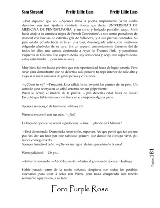 Sara Shepard                    Pretty Little Liars             Pretty Little Liars

—Por supuesto que no. —Spencer abrió la puerta ampliamente. Wren estaba
descalzo, con una ajustada camiseta blanca que decía: UNIVERSIDAD DE
MEDICINA DE PENNSYLVANIA, y un corto y holgado pantalón caqui. Miró
hacia abajo a su camiseta negra de French Connection*, a sus cortos pantalones de
chándal con huellas de estrellas gris de Villanova, y a sus piernas desnudas. Su
pelo estaba echado hacia atrás en una baja, desarreglada coleta, con mechones
colgando alrededor de su cara. Era un aspecto completamente diferente del de
todos los días, una camisa abotonada a rayas de Thomas Pink y pantalones
vaqueros de Citizens. Ese aspecto decía, soy sofisticada y sexy, este aspecto decía,
estoy estudiando. . . pero aun así sexy.

Muy bien, tal vez había previsto que esta oportunidad fuera de lugar pasaría. Pero
sirve para demostrarte que no deberías solo ponerte tu ropa interior de talle alto y
viejo, o la raída camiseta de gatos persas y corazones.

—¿Cómo te va? —Preguntó. Una cálida brisa levantó las puntas de su pelo. Un
cono de pino se cayó en un árbol cercano con un golpe fuerte.
Wren se cernió al umbral de la puerta. —¿No deberías estar fuera de fiesta?
Escuché que había una enorme fiesta en el campo en alguna parte.

Spencer se encogió de hombros. —No es allí.

Wren se encontró con sus ojos. —¿No?

La boca de Spencer se sentía algodonosa. —Um. . . ¿dónde está Melissa?

—Está durmiendo. Demasiada renovación, supongo. Así que pensé que tal vez me
podrías dar un tour por este fabuloso granero que donde no consigo vivir. ¡Ni
nunca conseguí verlo!
Spencer frunció el ceño. —¿Tienes un regalo de inauguración de la casa?

Wren palideció. —Oh yo...                                                              181
                                                                                        Pagina

—Estoy bromeando. —Abrió la puerta. —Entra al granero de Spencer Hastings.

Había pasado parte de la noche soñando despierta con todos los posibles
escenarios para estar a solas con Wren, pero nada comparado con tenerlo
realmente aquí mismo, a su lado.


                     Foro Purple Rose
 