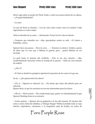 Sara Shepard                   Pretty Little Liars             Pretty Little Liars


Wren vagó sobre su poster de Thom Yorke y estiró sus manos detrás de su cabeza.
—¿Te gusta Radiohead?

—Lo amo.

La cara de Wren se iluminó. —Los he visto como veinte veces en Londres. Cada
espectáculo se vuelve mejor.

Alisó el edredón de su cama. —Afortunado. Nunca los he visto en directo.

—Tenemos que remediar eso —dijo, apoyándose contra su sofá. —Si vienen a
Filadelfia, vamos.

Spencer hizo una pausa. —Pero no creo…. — Entonces se detuvo. Estaba a punto
de decir que no creo que a Melissa le gusten, pero… quizás Melissa no era
invitada.

Lo guió hasta el armario del vestíbulo. —Este es mi, um, armario, —dijo,
accidentalmente chocando contra la manija de la puerta. —Solía ser una estación
de ordeño.

—¿Ah, sí?

—Sí. Esto es donde los granjeros oprimían los pezones de las vacas o lo que sea.

Se rio. —¿No quieres decir las ubres?

—Uh, sí. —Spencer se ruborizó. Uy. —No tienes que mirar allí adentro para ser
educado.
Quiero decir, sé que los armarios no son tan interesantes para los chicos.
                                                                                     182
—Oh no. —Wren sonrió. —He venido hasta aquí, quiero ver absolutamente lo que
                                                                                      Pagina

Spencer Hastings tiene en su armario.

—Como quieras. —Spencer dio un golpecito a la luz del armario. El armario olía
como a cuero, bolas de naftalina, y Clinique Happy* Había escondido toda su ropa
interior, sujetadores, camisones, y la mugrienta ropa de hockey en cestas de


                     Foro Purple Rose
 