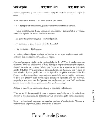 Sara Shepard                      Pretty Little Liars               Pretty Little Liars

mimbre separadas, y sus camisas limpias colgadas en filas, ordenadas según el
color.

Wren se rio entre dientes. —¡Es como estar en una tienda!

—Sí —dijo Spencer tímidamente, pasando sus manos contra sus camisas.

—Nunca he oído hablar de una ventana en un armario. —Wren señaló a la ventana
abierta de la pared del fondo. —Parece divertido.

—Era parte del granero original, —explicó Spencer.

—¿Te gusta que la gente te estén mirando desnuda?

—Hay persianas,— dijo Spencer.

—Lastima, —Wren dijo en voz baja. —Parecías tan hermosa en el cuarto de baño...
Esperaba que consiguiera verte... así... de nuevo.

Cuando Spencer se dio la vuelta, ¿qué acababa de decir? Wren la estaba mirando
fijamente. Rozó sus dedos sobre el puño de un par de pantalones Joseph colgados.
Deslizó su anillo de corazón Tiffany Elsa Peretti arriba y abajo de su dedo, con
miedo de hablar. Wren dio un paso adelante, luego otro, hasta que estuvo justo al
lado de ella. Spencer podía ver con la ligera luz las pecas sobre su nariz. La
Spencer con buenos modales en un universo paralelo lo habría eludido y mostrado
el resto del granero. Pero Wren seguía mirándola fijamente con sus enormes,
magníficos ojos marrones. La Spencer, que estaba aquí ahora se frotó sus labios
juntos, temerosa de hablar, pero muriéndose por hacer... algo.

Así que lo hizo. Cerró sus ojos, se estiró, y lo beso justo en los labios.

Wren no vaciló. Le devolvió el beso, y luego se aferró a la parte de atrás de su          183
cuello y la besó más duro. Su boca era suave, y sabia un poquito como a cigarrillos.
                                                                                           Pagina


Spencer se hundió de nuevo en su pared de camisas. Wren la siguió. Algunas se
resbalaron de las perchas, pero a Spencer no le importo.




                      Foro Purple Rose
 