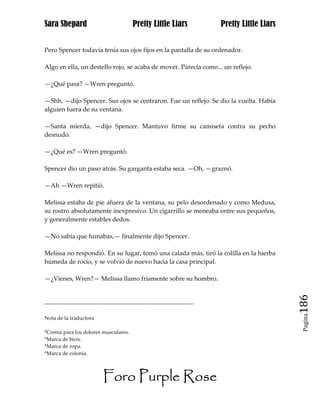 Sara Shepard                                  Pretty Little Liars                Pretty Little Liars


Pero Spencer todavía tenía sus ojos fijos en la pantalla de su ordenador.

Algo en ella, un destello rojo, se acaba de mover. Parecía como... un reflejo.

—¿Qué pasa? —Wren preguntó.

—Shh, —dijo Spencer. Sus ojos se centraron. Fue un reflejo. Se dio la vuelta. Había
alguien fuera de su ventana.

—Santa mierda, —dijo Spencer. Mantuvo firme su camiseta contra su pecho
desnudo.

—¿Qué es? —Wren preguntó.

Spencer dio un paso atrás. Su garganta estaba seca. —Oh, —graznó.

—Ah —Wren repitió.

Melissa estaba de pie afuera de la ventana, su pelo desordenado y como Medusa,
su rostro absolutamente inexpresivo. Un cigarrillo se meneaba entre sus pequeños,
y generalmente estables dedos.

—No sabía que fumabas,— finalmente dijo Spencer.

Melissa no respondió. En su lugar, tomó una calada más, tiró la colilla en la hierba
húmeda de rocío, y se volvió de nuevo hacia la casa principal.

—¿Vienes, Wren?— Melissa llamo fríamente sobre su hombro.


------------------------------------------------------------------------------                         186
                                                                                                        Pagina
Nota de la traductora

*Crema para los dolores musculares.
*Marca de bicis.
*Marca de ropa.
*Marca de colonia.



                              Foro Purple Rose
 