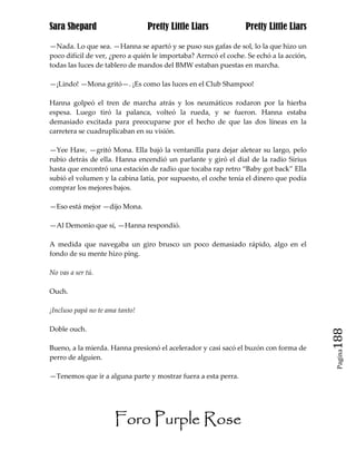 Sara Shepard                     Pretty Little Liars             Pretty Little Liars

—Nada. Lo que sea. —Hanna se apartó y se puso sus gafas de sol, lo la que hizo un
poco difícil de ver, ¿pero a quién le importaba? Arrncó el coche. Se echó a la acción,
todas las luces de tablero de mandos del BMW estaban puestas en marcha.

—¡Lindo! —Mona gritó—. ¡Es como las luces en el Club Shampoo!

Hanna golpeó el tren de marcha atrás y los neumáticos rodaron por la hierba
espesa. Luego tiró la palanca, volteó la rueda, y se fueron. Hanna estaba
demasiado excitada para preocuparse por el hecho de que las dos líneas en la
carretera se cuadruplicaban en su visión.

—Yee Haw, —gritó Mona. Ella bajó la ventanilla para dejar aletear su largo, pelo
rubio detrás de ella. Hanna encendió un parlante y giró el dial de la radio Sirius
hasta que encontró una estación de radio que tocaba rap retro “Baby got back” Ella
subió el volumen y la cabina latía, por supuesto, el coche tenía el dinero que podía
comprar los mejores bajos.

—Eso está mejor —dijo Mona.

—Al Demonio que sí, —Hanna respondió.

A medida que navegaba un giro brusco un poco demasiado rápido, algo en el
fondo de su mente hizo ping.

No vas a ser tú.

Ouch.

¡Incluso papá no te ama tanto!

Doble ouch.
                                                                                         188
Bueno, a la mierda. Hanna presionó el acelerador y casi sacó el buzón con forma de
                                                                                          Pagina

perro de alguien.

—Tenemos que ir a alguna parte y mostrar fuera a esta perra.




                      Foro Purple Rose
 