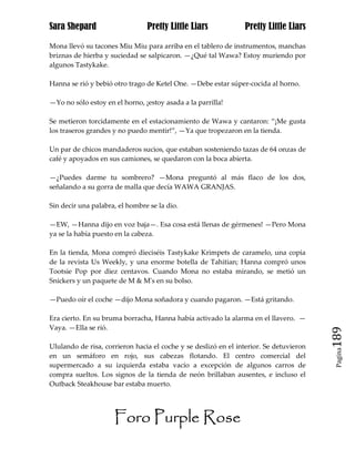 Sara Shepard                    Pretty Little Liars             Pretty Little Liars

Mona llevó su tacones Miu Miu para arriba en el tablero de instrumentos, manchas
briznas de hierba y suciedad se salpicaron. —¿Qué tal Wawa? Estoy muriendo por
algunos Tastykake.

Hanna se rió y bebió otro trago de Ketel One. —Debe estar súper-cocida al horno.

—Yo no sólo estoy en el horno, ¡estoy asada a la parrilla!

Se metieron torcidamente en el estacionamiento de Wawa y cantaron: “¡Me gusta
los traseros grandes y no puedo mentir!”, —Ya que tropezaron en la tienda.

Un par de chicos mandaderos sucios, que estaban sosteniendo tazas de 64 onzas de
café y apoyados en sus camiones, se quedaron con la boca abierta.

—¿Puedes darme tu sombrero? —Mona preguntó al más flaco de los dos,
señalando a su gorra de malla que decía WAWA GRANJAS.

Sin decir una palabra, el hombre se la dio.

—EW, —Hanna dijo en voz baja—. Esa cosa está llenas de gérmenes! —Pero Mona
ya se la había puesto en la cabeza.

En la tienda, Mona compró dieciséis Tastykake Krimpets de caramelo, una copia
de la revista Us Weekly, y una enorme botella de Tahitian; Hanna compró unos
Tootsie Pop por diez centavos. Cuando Mona no estaba mirando, se metió un
Snickers y un paquete de M & M's en su bolso.

—Puedo oír el coche —dijo Mona soñadora y cuando pagaron. —Está gritando.

Era cierto. En su bruma borracha, Hanna había activado la alarma en el llavero. —
Vaya. —Ella se rió.
                                                                                        189
Ululando de risa, corrieron hacia el coche y se deslizó en el interior. Se detuvieron
                                                                                         Pagina

en un semáforo en rojo, sus cabezas flotando. El centro comercial del
supermercado a su izquierda estaba vacío a excepción de algunos carros de
compra sueltos. Los signos de la tienda de neón brillaban ausentes, e incluso el
Outback Steakhouse bar estaba muerto.




                     Foro Purple Rose
 