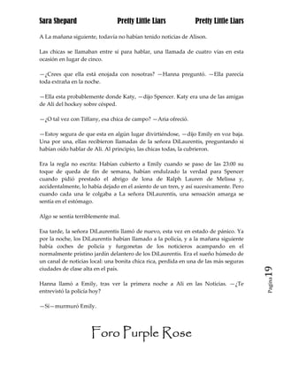 Sara Shepard                    Pretty Little Liars             Pretty Little Liars

A La mañana siguiente, todavía no habían tenido noticias de Alison.

Las chicas se llamaban entre sí para hablar, una llamada de cuatro vías en esta
ocasión en lugar de cinco.

—¿Crees que ella está enojada con nosotras? —Hanna preguntó. —Ella parecía
toda extraña en la noche.

—Ella esta probablemente donde Katy, —dijo Spencer. Katy era una de las amigas
de Ali del hockey sobre césped.

—¿O tal vez con Tiffany, esa chica de campo? —Aria ofreció.

—Estoy segura de que esta en algún lugar divirtiéndose, —dijo Emily en voz baja.
Una por una, ellas recibieron llamadas de la señora DiLaurentis, preguntando si
habían oído hablar de Ali. Al principio, las chicas todas, la cubrieron.

Era la regla no escrita: Habían cubierto a Emily cuando se paso de las 23:00 su
toque de queda de fin de semana, habían endulzado la verdad para Spencer
cuando pidió prestado el abrigo de lona de Ralph Lauren de Melissa y,
accidentalmente, lo había dejado en el asiento de un tren, y así sucesivamente. Pero
cuando cada una le colgaba a La señora DiLaurentis, una sensación amarga se
sentía en el estómago.

Algo se sentía terriblemente mal.

Esa tarde, la señora DiLaurentis llamó de nuevo, esta vez en estado de pánico. Ya
por la noche, los DiLaurentis habían llamado a la policía, y a la mañana siguiente
había coches de policía y furgonetas de los noticieros acampando en el
normalmente prístino jardín delantero de los DiLaurentis. Era el sueño húmedo de
un canal de noticias local: una bonita chica rica, perdida en una de las más seguras
ciudades de clase alta en el país.                                                     19
                                                                                       Pagina

Hanna llamó a Emily, tras ver la primera noche a Ali en las Noticias. —¿Te
entrevistó la policía hoy?

—Sí—murmuró Emily.




                     Foro Purple Rose
 