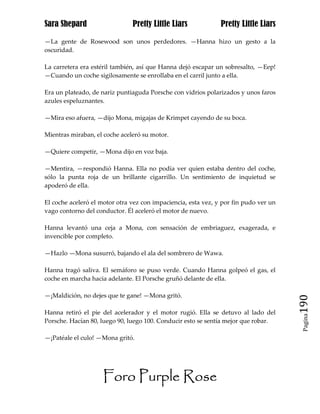 Sara Shepard                   Pretty Little Liars             Pretty Little Liars

—La gente de Rosewood son unos perdedores. —Hanna hizo un gesto a la
oscuridad.

La carretera era estéril también, así que Hanna dejó escapar un sobresalto, —Eep!
—Cuando un coche sigilosamente se enrollaba en el carril junto a ella.

Era un plateado, de nariz puntiaguda Porsche con vidrios polarizados y unos faros
azules espeluznantes.

—Mira eso afuera, —dijo Mona, migajas de Krimpet cayendo de su boca.

Mientras miraban, el coche aceleró su motor.

—Quiere competir, —Mona dijo en voz baja.

—Mentira, —respondió Hanna. Ella no podía ver quien estaba dentro del coche,
sólo la punta roja de un brillante cigarrillo. Un sentimiento de inquietud se
apoderó de ella.

El coche aceleró el motor otra vez con impaciencia, esta vez, y por fin pudo ver un
vago contorno del conductor. Él aceleró el motor de nuevo.

Hanna levantó una ceja a Mona, con sensación de embriaguez, exagerada, e
invencible por completo.

—Hazlo —Mona susurró, bajando el ala del sombrero de Wawa.

Hanna tragó saliva. El semáforo se puso verde. Cuando Hanna golpeó el gas, el
coche en marcha hacia adelante. El Porsche gruñó delante de ella.

—¡Maldición, no dejes que te gane! —Mona gritó.
                                                                                      190
Hanna retiró el pie del acelerador y el motor rugió. Ella se detuvo al lado del
                                                                                       Pagina

Porsche. Hacían 80, luego 90, luego 100. Conducir esto se sentía mejor que robar.

—¡Patéale el culo! —Mona gritó.




                     Foro Purple Rose
 