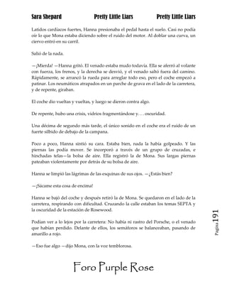Sara Shepard                    Pretty Little Liars              Pretty Little Liars

Latidos cardíacos fuertes, Hanna presionaba el pedal hasta el suelo. Casi no podía
oír lo que Mona estaba diciendo sobre el ruido del motor. Al doblar una curva, un
ciervo entró en su carril.

Salió de la nada.

—¡Mierda! —Hanna gritó. El venado estaba mudo todavía. Ella se aferró al volante
con fuerza, los frenos, y la derecha se desvió, y el venado saltó fuera del camino.
Rápidamente, se arrancó la rueda para arreglar todo eso, pero el coche empezó a
patinar. Los neumáticos atrapados en un parche de grava en el lado de la carretera,
y de repente, giraban.

El coche dio vueltas y vueltas, y luego se dieron contra algo.

De repente, hubo una crisis, vidrios fragmentándose y. . . oscuridad.

Una décima de segundo más tarde, el único sonido en el coche era el ruido de un
fuerte silbido de debajo de la campana.

Poco a poco, Hanna sintió su cara. Estaba bien, nada la había golpeado. Y las
piernas las podía mover. Se incorporó a través de un grupo de cruzadas, e
hinchadas telas—la bolsa de aire. Ella registró la de Mona. Sus largas piernas
pateaban violentamente por detrás de su bolsa de aire.

Hanna se limpió las lágrimas de las esquinas de sus ojos. —¿Estás bien?

—¡Sácame esta cosa de encima!

Hanna se bajó del coche y después retiró la de Mona. Se quedaron en el lado de la
carretera, respirando con dificultad. Cruzando la calle estaban los temas SEPTA y
la oscuridad de la estación de Rosewood.
                                                                                       191
Podían ver a lo lejos por la carretera: No había ni rastro del Porsche, o el venado
                                                                                        Pagina

que habían perdido. Delante de ellos, los semáforos se balanceaban, pasando de
amarillo a rojo.

—Eso fue algo —dijo Mona, con la voz temblorosa.




                     Foro Purple Rose
 