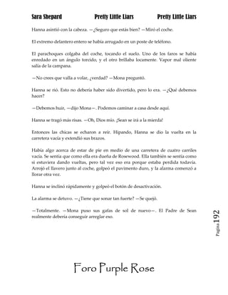 Sara Shepard                   Pretty Little Liars              Pretty Little Liars

Hanna asintió con la cabeza. —¿Seguro que estás bien? —Miró el coche.

El extremo delantero entero se había arrugado en un poste de teléfono.

El parachoques colgaba del coche, tocando el suelo. Uno de los faros se había
enredado en un ángulo torcido, y el otro brillaba locamente. Vapor mal oliente
salía de la campana.

—No crees que valla a volar, ¿verdad? —Mona preguntó.

Hanna se rió. Esto no debería haber sido divertido, pero lo era. —¿Qué debemos
hacer?

—Debemos huir, —dijo Mona—. Podemos caminar a casa desde aquí.

Hanna se tragó más risas. —Oh, Dios mío. ¡Sean se irá a la mierda!

Entonces las chicas se echaron a reír. Hipando, Hanna se dio la vuelta en la
carretera vacía y extendió sus brazos.

Había algo acerca de estar de pie en medio de una carretera de cuatro carriles
vacía. Se sentía que como ella era dueña de Rosewood. Ella también se sentía como
si estuviera dando vueltas, pero tal vez eso era porque estaba perdida todavía.
Arrojó el llavero junto al coche, golpeó el pavimento duro, y la alarma comenzó a
llorar otra vez.

Hanna se inclinó rápidamente y golpeó el botón de desactivación.

La alarma se detuvo. —¿Tiene que sonar tan fuerte? —Se quejó.

—Totalmente. —Mona puso sus gafas de sol de nuevo—. El Padre de Sean
realmente debería conseguir arreglar eso.                                             192
                                                                                       Pagina




                    Foro Purple Rose
 