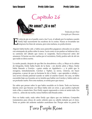 Sara Shepard                    Pretty Little Liars             Pretty Little Liars



                       Capítulo 26
                   ¿Me amas? ¿Sí o no?
                                                                 Traducido por Dani
                                                             Corregido por Obsession




E
      l reloj de pie en el pasillo sonó a las 9 a.m. el sábado por la mañana cuando
      Emily bajó suavemente las escaleras de la cocina. Nunca se levantaba tan
      temprano los fines de semana, pero esta mañana, no podía dormir.

Alguien había hecho café, y había unos panecillos pegajosos colocados en un plato
con estampado de pollos sobre la mesa. Lucía como si sus padres se hubieran ido a
su caminata del sábado que nunca se suspende, llueva-o-haya-sol antes del
amanecer. Si hacían sus dos vueltas por el vecindario, Emily podría salir de ahí sin
que nadie se diera cuenta.

La noche pasada, después de que Ben las descubriera a ella y a Maya en la cabina
de fotografía, Emily había huido de la fiesta —sin decirle adiós a Maya. Emily
había llamado a Carolyn —quien estaba en Applebee’s— y le pidió que la
recogiera, inmediatamente. Carolyn y Topher, su novio, vinieron, sin hacer
preguntas, a pesar de que su hermana le dio a Emily —que apestaba a whisky—
una severa mirada paternal cuando se subió al asiento trasero. En casa, se había
escondido bajo sus frazadas así no tendría que hablar con Carolyn y había caído en
un profundo sueño. Pero esta mañana, se sentía peor que nunca.

No sabía que pensar sobre lo que había sucedido en la fiesta. Todo era borroso.
Quería creer que besarse con Maya había sido un error, y que podría explicarle         193
todo a Ben y estaría bien. Pero Emily seguía regresando a como se sentía todo. Era
                                                                                        Pagina

como si... antes de esa noche, nunca hubiera sido besada antes.

Pero no había nada, nada sobre Emily que dijera que era lesbiana. Compraba
tratamientos para chicas de aceite caliente para su cabello dañado por el cloro.
Tenía un póster del ardiente nadador australiano Ian Thorpe sobre su pared. Se


                     Foro Purple Rose
 