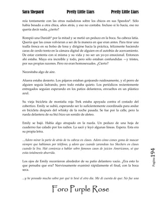 Sara Shepard                     Pretty Little Liars               Pretty Little Liars

reía tontamente con las otras nadadoras sobre los chicos en sus Speedos*. Sólo
había besado a otra chica, años atrás, y eso no contaba. Incluso si lo hacía, eso no
quería decir nada, ¿cierto?

Rompió una Danish* por la mitad y se metió un pedazo en la boca. Su cabeza latía.
Quería que las cosas volvieran a ser de la manera en que eran antes. Para tirar una
toalla fresca en su bolso de lona y dirigirse hacia la práctica, felizmente haciendo
caras de cerdo tonto en la cámara digital de alguien en el autobús de acercamiento.
De estar contenta con sí misma y su vida y no ser un yo-yo emocional. Entonces
ahí estaba. Maya era increíble y todo, pero sólo estaban confundidas —y tristes,
por sus propias razones. Pero no eran homosexuales. ¿Cierto?

Necesitaba algo de aire.

Afuera estaba desierto. Los pájaros estaban gorjeando ruidosamente, y el perro de
alguien seguía ladrando, pero todo estaba quieto. Los periódicos recientemente
entregados seguían esperando en los patios delanteros, envueltos en un plástico
azul.

Su vieja bicicleta de montaña roja Trek estaba apoyada contra el costado del
cobertizo. Emily se subió, esperando ser lo suficientemente coordinada para andar
en bicicleta después del whisky de la noche pasada. Se fue por la calle, pero la
rueda delantera de su bici hizo un sonido de aleteo.

Emily se bajó. Había algo atrapado en la rueda. Un pedazo de una hoja de
cuaderno fue calado por los radios. La sacó y leyó algunas líneas. Espera. Esta era
su propia letra.

...Adoro mirar la parte de atrás de tu cabeza en clases. Adoro cómo comes goma de mascar
siempre que hablamos por teléfono, y adoro que cuando zarandeas tus Skechers en clases
cuando la Sra. Hat comienza a hablar sobre famosos casos de juicios Americanos, sé que
estás totalmente aburrida.                                                                 194
                                                                                            Pagina

Los ojos de Emily recorrieron alrededor de su patio delantero vacío. ¿Era esto lo
que pensaba que era? Nerviosamente examinó rápidamente el final, con la boca
seca.

...y he pensado mucho sobre por qué te besé el otro día. Me di cuenta de que: No fue una


                      Foro Purple Rose
 