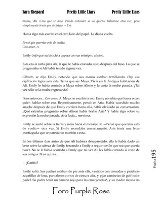 Sara Shepard                         Pretty Little Liars         Pretty Little Liars

broma, Ali. Creo que te amo. Puedo entender si no quieres hablarme otra vez, pero
simplemente tenía que decírtelo. – Em.

Había algo más escrito en el otro lado del papel. Le dio la vuelta.

Pensé que querrías esto de vuelta.
Con amor, A.

Emily dejó que su bicicleta cayera con un estrépito al piso.

Esta era la carta para Ali, la que le había enviado justo después del beso. La que se
preguntaba si Ali había tenido alguna vez.

Cálmate, se dijo Emily, notando que sus manos estaban temblando. Hay una
explicación lógica para esto. Tenía que ser Maya. Vivía en la Antigua habitación de
Ali. Emily le había contado a Maya sobre Alison y la carta la noche pasada. ¿Tal
vez sólo se la estaba regresando?

Pero entonces... Con amor, A. Maya no escribiría eso. Emily no sabía qué hacer o con
quién hablar sobre eso. Repentinamente, pensó en Aria. Había sucedido mucho
anoche después de que Emily corriera hacia ella, había olvidado su conversación.
¿Qué extrañas preguntas sobre Alison había hecho Aria? Y había algo sobre su
expresión la noche pasada. Aria lucía... nerviosa.

Emily se sentó sobre la tierra y miró hacia el mensaje de —Pensé que querrías esto
de vuelta— otra vez. Si Emily recordaba correctamente, Aria tenía una letra
puntiaguda que se parecía un montón a esta.

En los últimos días antes de que Ali hubiera desaparecido, ella le había dado un
beso sobre la cabeza de Emily, forzando a Emily a seguir con lo que sea que quería
hacer. No se le había ocurrido a Emily que tal vez Ali les había contado al resto de
sus amigas. Pero quizás...                                                               195
                                                                                          Pagina

—¿Cariño?

Emily saltó. Sus padres estaban de pie ante ella, vestidos con cómodas y prácticas
zapatillas de lona, pantalones cortos de cintura alta, y pijas camisetas de golf color
pastel. Su padre tenía un banano rojo para las emergencias*, y su madre movía las


                       Foro Purple Rose
 